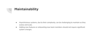 Maintainability
● Asynchronous systems, due to their complexity, can be challenging to maintain as they
evolve and scale.
● Adding new features or onboarding new team members should not require signiﬁcant
system changes.
 