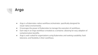 Argo
● Argo is a Kubernetes-native workﬂow orchestrator, speciﬁcally designed for
cloud-native environments.
● It leverages the power of Kubernetes to manage the execution of workﬂows.
● Each step in an Argo workﬂow is treated as a container, allowing for easy adoption of
containerization beneﬁts.
● Argo is well-suited for organizations using Kubernetes and seeking scalability, fault
tolerance, and ﬂexibility in their workﬂows.
 