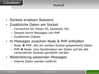 • Sockets ersetzen Sessions
• Zusätzliche Daten am Socket
– Connection ID, Player ID, Spielwelt, Etc.
– Gesetzt durch Messages von PHP
– Zusätzliche Indizes
• In Messages zwischen Node & PHP enthalten
– Node  PHP: alle am senden Socket gespeicherte Daten
– PHP  Node: eine Kombination der Daten auf die alle
verbundenen Sockets gematcht werden
• Weiterleitung passender Messages
– Interne Daten werden entfernt
 