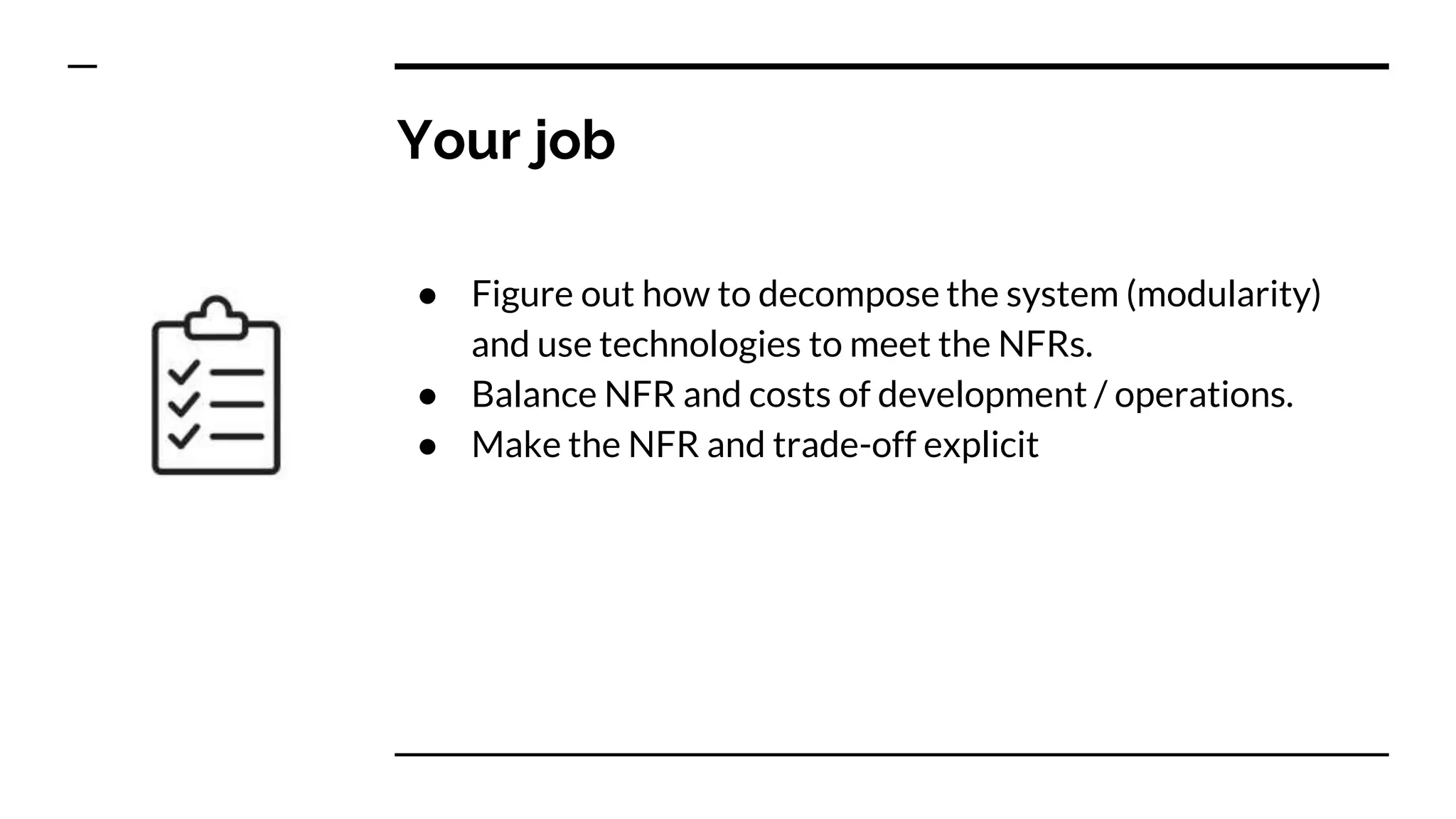 Your job
● Figure out how to decompose the system (modularity)
and use technologies to meet the NFRs.
● Balance NFR and costs of development / operations.
● Make the NFR and trade-off explicit
 