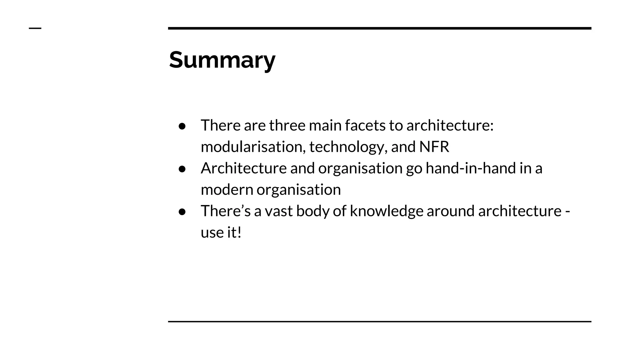 Summary
● There are three main facets to architecture:
modularisation, technology, and NFR
● Architecture and organisation go hand-in-hand in a
modern organisation
● There’s a vast body of knowledge around architecture -
use it!
 
