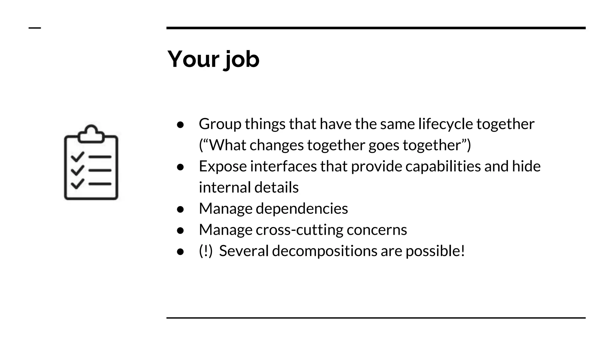 Your job
● Group things that have the same lifecycle together
(“What changes together goes together”)
● Expose interfaces that provide capabilities and hide
internal details
● Manage dependencies
● Manage cross-cutting concerns
● (!) Several decompositions are possible!
 