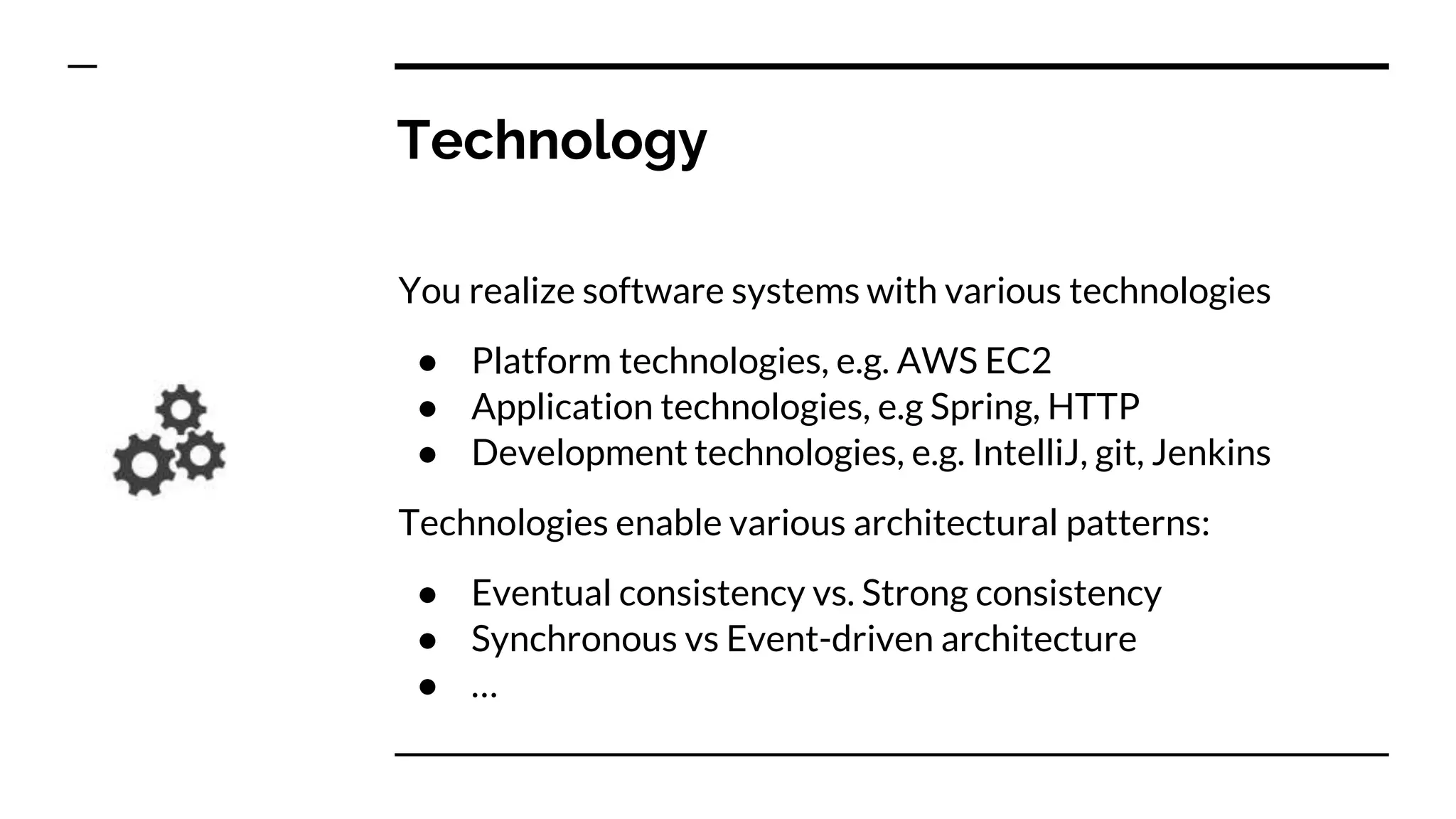 Technology
You realize software systems with various technologies
● Platform technologies, e.g. AWS EC2
● Application technologies, e.g Spring, HTTP
● Development technologies, e.g. IntelliJ, git, Jenkins
Technologies enable various architectural patterns:
● Eventual consistency vs. Strong consistency
● Synchronous vs Event-driven architecture
● …
 