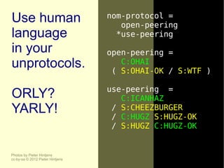 Use human                         nom-protocol =
                                     open-peering
language                            *use-peering
in your                           open-peering =
unprotocols.                         C:OHAI
                                   ( S:OHAI-OK / S:WTF )

                                  use-peering =
ORLY?                                C:ICANHAZ
YARLY!                             / S:CHEEZBURGER
                                   / C:HUGZ S:HUGZ-OK
                                   / S:HUGZ C:HUGZ-OK


Photos by Pieter Hintjens
cc-by-sa © 2012 Pieter Hintjens
 