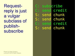 Request-                          C:   subscribe
reply is just                     C:   send credit
a vulgar                          S:   send chunk
                                  S:   send chunk
subclass of
                                  C:   send credit
publish-                          S:   send chunk
subscribe



Photos by Pieter Hintjens
cc-by-sa © 2012 Pieter Hintjens
 