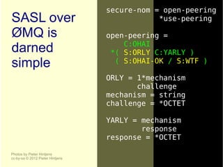 secure-nom = open-peering
SASL over                                     *use-peering

ØMQ is                            open-peering =
                                      C:OHAI
darned                             *( S:ORLY C:YARLY )
simple                              ( S:OHAI-OK / S:WTF )

                                  ORLY = 1*mechanism
                                         challenge
                                  mechanism = string
                                  challenge = *OCTET

                                  YARLY = mechanism
                                          response
                                  response = *OCTET

Photos by Pieter Hintjens
cc-by-sa © 2012 Pieter Hintjens
 
