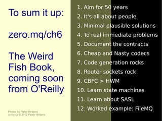 1. Aim for 50 years
To sum it up:                     2. It's all about people
                                  3. Minimal plausible solutions
zero.mq/ch6                       4. To real immediate problems
                                  5. Document the contracts
                                  6. Cheap and Nasty codecs
The Weird                         7. Code generation rocks
Fish Book,                        8. Router sockets rock
coming soon                       9. CBFC > HWM
from O'Reilly                     10. Learn state machines
                                  11. Learn about SASL

Photos by Pieter Hintjens
                                  12. Worked example: FileMQ
cc-by-sa © 2012 Pieter Hintjens
 