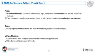 # CQRS Architectural Pattern (Pros & Cons )
13
Pros:
 Command models can focus on business logic, other side read models can ensure validity of
tailored.
 You can avoid complex queries (e.g. joins in SQL). which makes the reads more performant.
Cons:
 Keeping the command and the read models in sync can become complex.
When Choose:
 Applications with complex domains like enterprise applications.
 Need when High amount of reads.
 