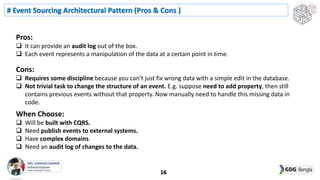 # Event Sourcing Architectural Pattern (Pros & Cons )
16
Pros:
 It can provide an audit log out of the box.
 Each event represents a manipulation of the data at a certain point in time.
Cons:
 Requires some discipline because you can’t just fix wrong data with a simple edit in the database.
 Not trivial task to change the structure of an event. E.g. suppose need to add property, then still
contains previous events without that property. Now manually need to handle this missing data in
code.
When Choose:
 Will be built with CQRS.
 Need publish events to external systems.
 Have complex domains.
 Need an audit log of changes to the data.
 