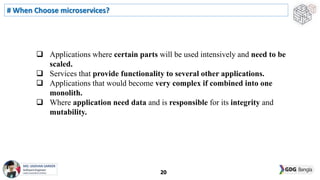  Applications where certain parts will be used intensively and need to be
scaled.
 Services that provide functionality to several other applications.
 Applications that would become very complex if combined into one
monolith.
 Where application need data and is responsible for its integrity and
mutability.
# When Choose microservices?
20
 