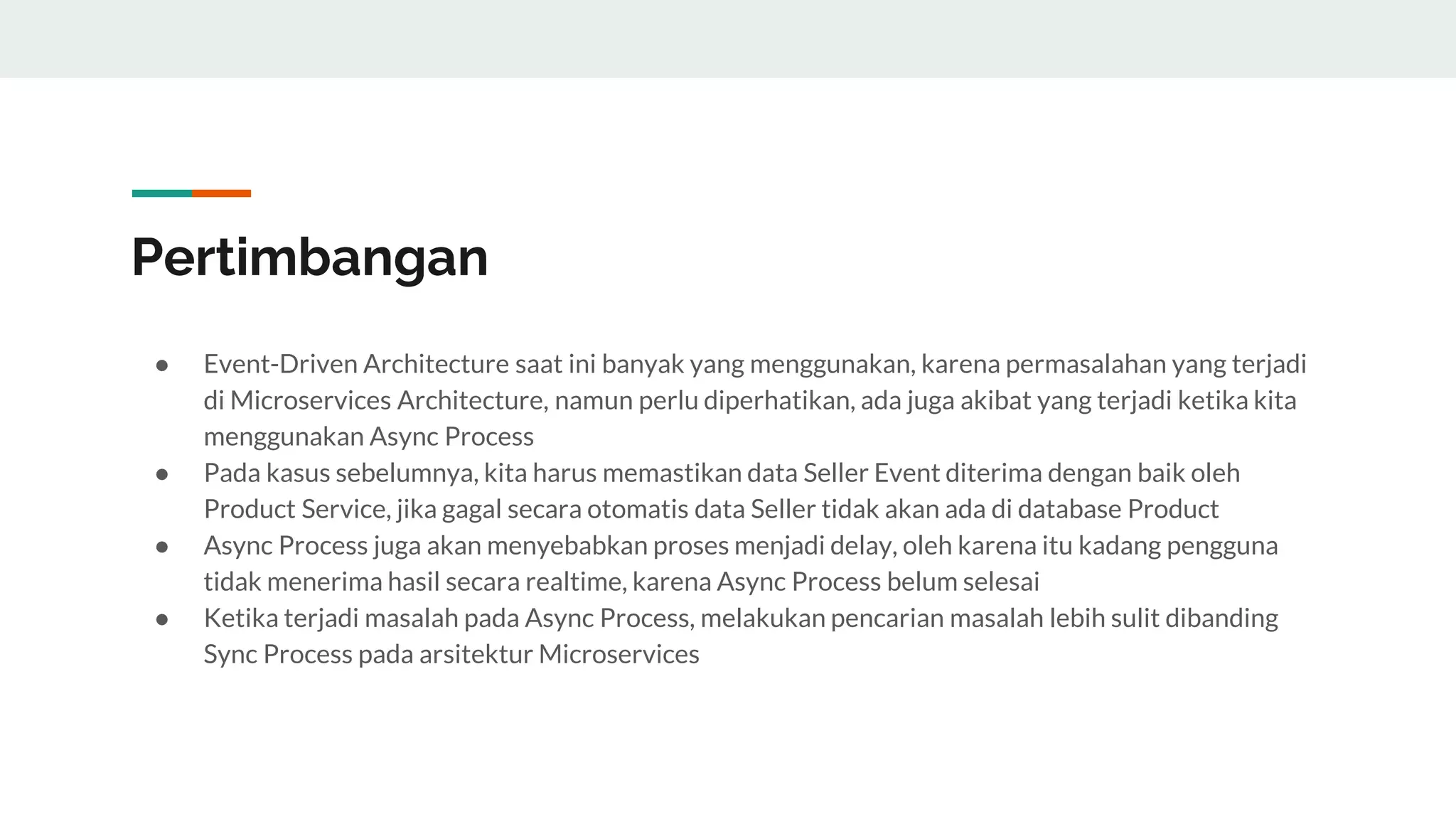 Pertimbangan
● Event-Driven Architecture saat ini banyak yang menggunakan, karena permasalahan yang terjadi
di Microservices Architecture, namun perlu diperhatikan, ada juga akibat yang terjadi ketika kita
menggunakan Async Process
● Pada kasus sebelumnya, kita harus memastikan data Seller Event diterima dengan baik oleh
Product Service, jika gagal secara otomatis data Seller tidak akan ada di database Product
● Async Process juga akan menyebabkan proses menjadi delay, oleh karena itu kadang pengguna
tidak menerima hasil secara realtime, karena Async Process belum selesai
● Ketika terjadi masalah pada Async Process, melakukan pencarian masalah lebih sulit dibanding
Sync Process pada arsitektur Microservices
 