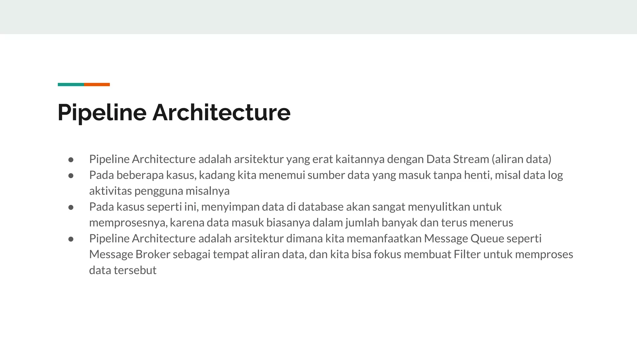Pipeline Architecture
● Pipeline Architecture adalah arsitektur yang erat kaitannya dengan Data Stream (aliran data)
● Pada beberapa kasus, kadang kita menemui sumber data yang masuk tanpa henti, misal data log
aktivitas pengguna misalnya
● Pada kasus seperti ini, menyimpan data di database akan sangat menyulitkan untuk
memprosesnya, karena data masuk biasanya dalam jumlah banyak dan terus menerus
● Pipeline Architecture adalah arsitektur dimana kita memanfaatkan Message Queue seperti
Message Broker sebagai tempat aliran data, dan kita bisa fokus membuat Filter untuk memproses
data tersebut
 