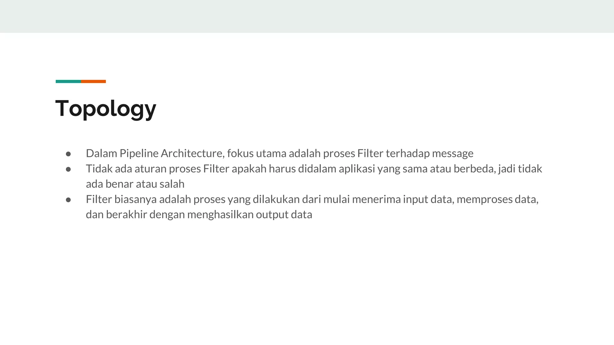 Topology
● Dalam Pipeline Architecture, fokus utama adalah proses Filter terhadap message
● Tidak ada aturan proses Filter apakah harus didalam aplikasi yang sama atau berbeda, jadi tidak
ada benar atau salah
● Filter biasanya adalah proses yang dilakukan dari mulai menerima input data, memproses data,
dan berakhir dengan menghasilkan output data
 