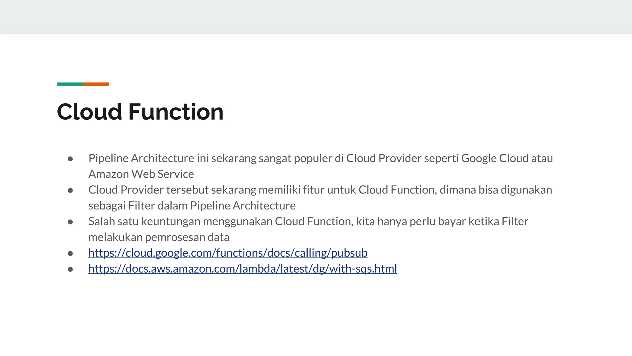 Cloud Function
● Pipeline Architecture ini sekarang sangat populer di Cloud Provider seperti Google Cloud atau
Amazon Web Service
● Cloud Provider tersebut sekarang memiliki fitur untuk Cloud Function, dimana bisa digunakan
sebagai Filter dalam Pipeline Architecture
● Salah satu keuntungan menggunakan Cloud Function, kita hanya perlu bayar ketika Filter
melakukan pemrosesan data
● https://cloud.google.com/functions/docs/calling/pubsub
● https://docs.aws.amazon.com/lambda/latest/dg/with-sqs.html
 