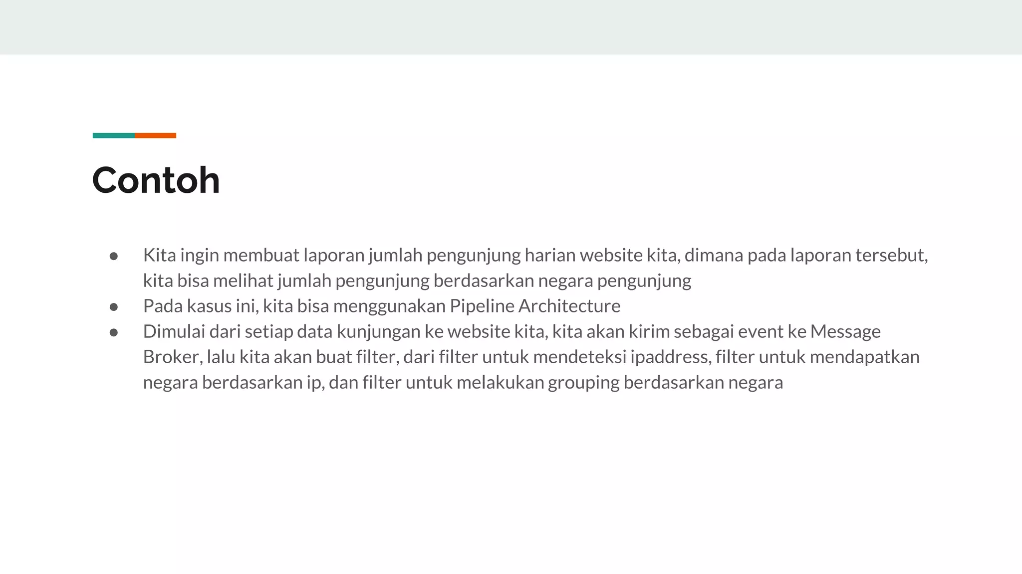 Contoh
● Kita ingin membuat laporan jumlah pengunjung harian website kita, dimana pada laporan tersebut,
kita bisa melihat jumlah pengunjung berdasarkan negara pengunjung
● Pada kasus ini, kita bisa menggunakan Pipeline Architecture
● Dimulai dari setiap data kunjungan ke website kita, kita akan kirim sebagai event ke Message
Broker, lalu kita akan buat filter, dari filter untuk mendeteksi ipaddress, filter untuk mendapatkan
negara berdasarkan ip, dan filter untuk melakukan grouping berdasarkan negara
 