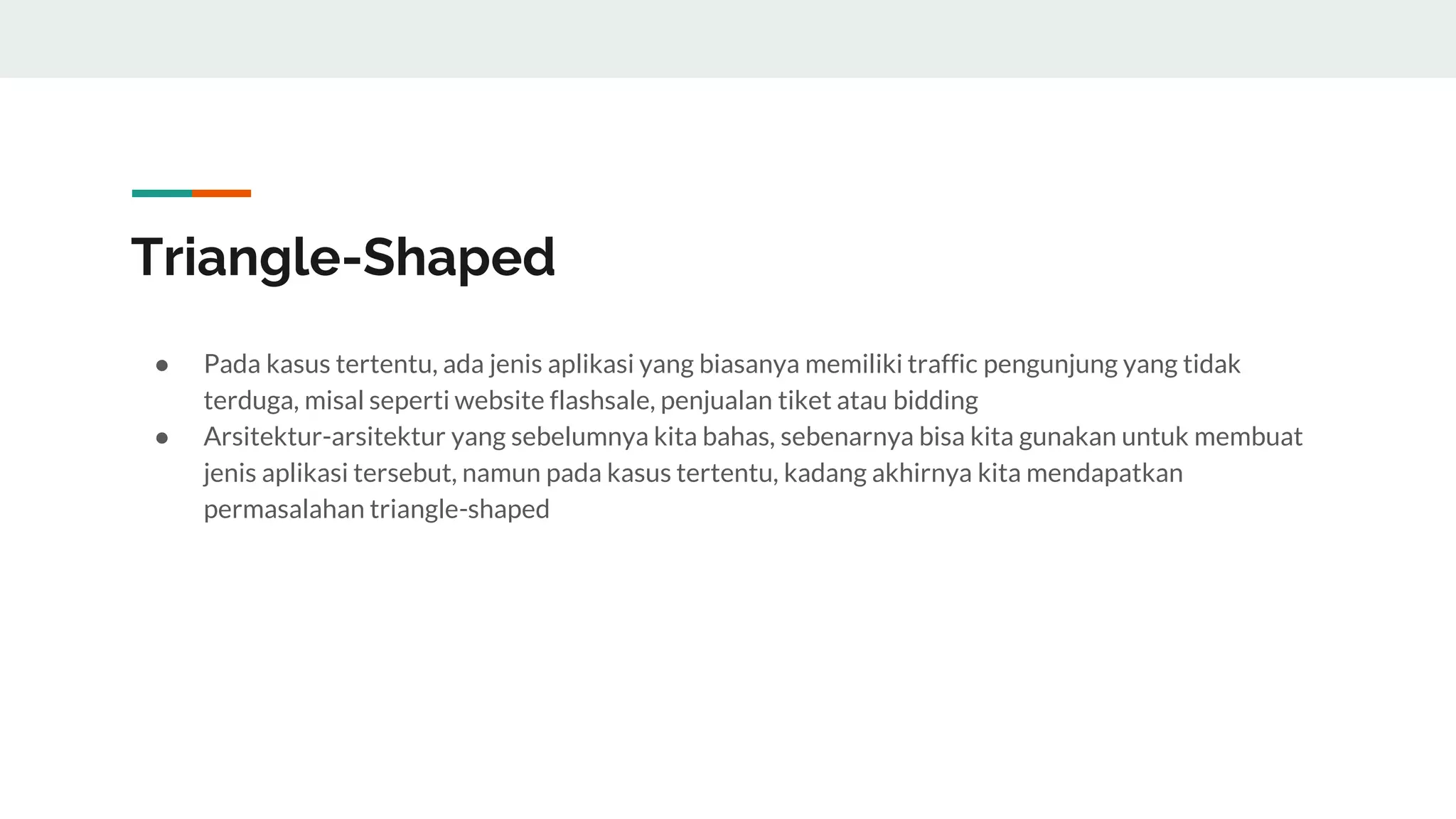 Triangle-Shaped
● Pada kasus tertentu, ada jenis aplikasi yang biasanya memiliki traffic pengunjung yang tidak
terduga, misal seperti website flashsale, penjualan tiket atau bidding
● Arsitektur-arsitektur yang sebelumnya kita bahas, sebenarnya bisa kita gunakan untuk membuat
jenis aplikasi tersebut, namun pada kasus tertentu, kadang akhirnya kita mendapatkan
permasalahan triangle-shaped
 