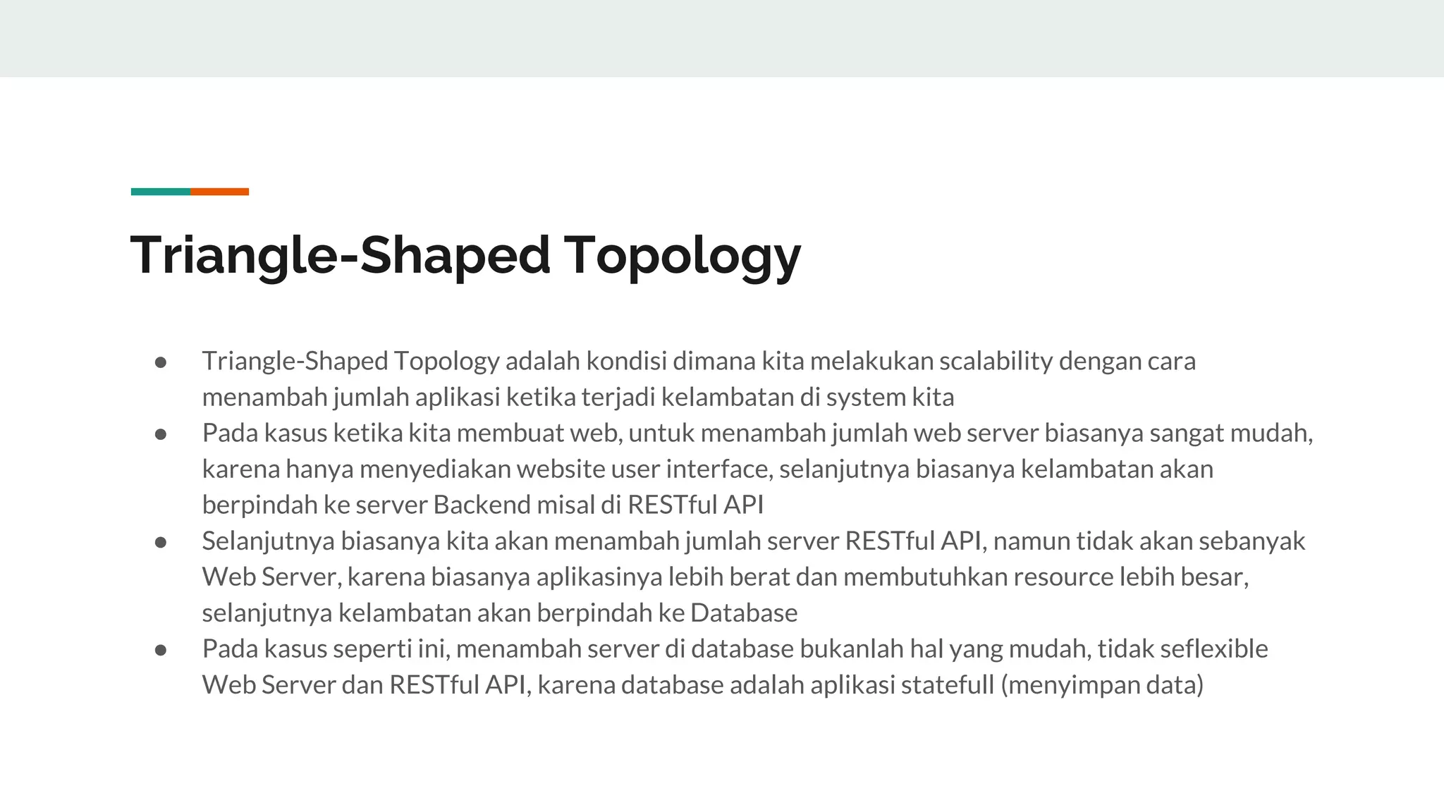 Triangle-Shaped Topology
● Triangle-Shaped Topology adalah kondisi dimana kita melakukan scalability dengan cara
menambah jumlah aplikasi ketika terjadi kelambatan di system kita
● Pada kasus ketika kita membuat web, untuk menambah jumlah web server biasanya sangat mudah,
karena hanya menyediakan website user interface, selanjutnya biasanya kelambatan akan
berpindah ke server Backend misal di RESTful API
● Selanjutnya biasanya kita akan menambah jumlah server RESTful API, namun tidak akan sebanyak
Web Server, karena biasanya aplikasinya lebih berat dan membutuhkan resource lebih besar,
selanjutnya kelambatan akan berpindah ke Database
● Pada kasus seperti ini, menambah server di database bukanlah hal yang mudah, tidak seflexible
Web Server dan RESTful API, karena database adalah aplikasi statefull (menyimpan data)
 