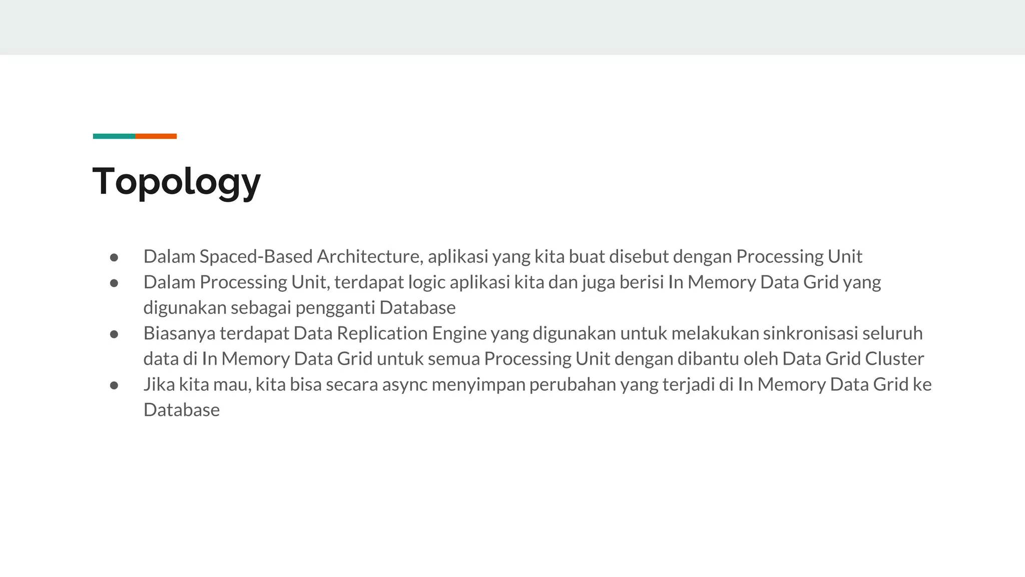 Topology
● Dalam Spaced-Based Architecture, aplikasi yang kita buat disebut dengan Processing Unit
● Dalam Processing Unit, terdapat logic aplikasi kita dan juga berisi In Memory Data Grid yang
digunakan sebagai pengganti Database
● Biasanya terdapat Data Replication Engine yang digunakan untuk melakukan sinkronisasi seluruh
data di In Memory Data Grid untuk semua Processing Unit dengan dibantu oleh Data Grid Cluster
● Jika kita mau, kita bisa secara async menyimpan perubahan yang terjadi di In Memory Data Grid ke
Database
 