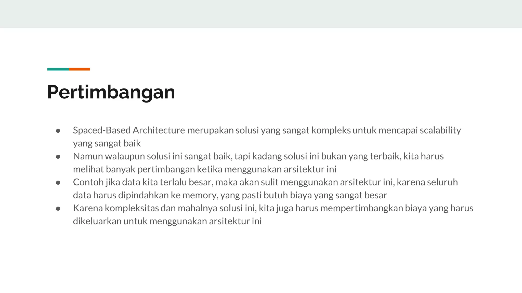 Pertimbangan
● Spaced-Based Architecture merupakan solusi yang sangat kompleks untuk mencapai scalability
yang sangat baik
● Namun walaupun solusi ini sangat baik, tapi kadang solusi ini bukan yang terbaik, kita harus
melihat banyak pertimbangan ketika menggunakan arsitektur ini
● Contoh jika data kita terlalu besar, maka akan sulit menggunakan arsitektur ini, karena seluruh
data harus dipindahkan ke memory, yang pasti butuh biaya yang sangat besar
● Karena kompleksitas dan mahalnya solusi ini, kita juga harus mempertimbangkan biaya yang harus
dikeluarkan untuk menggunakan arsitektur ini
 