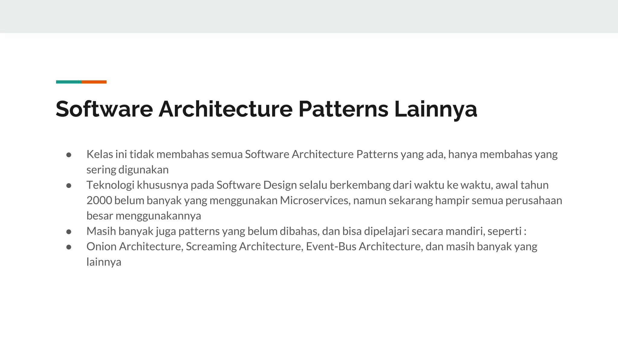 Software Architecture Patterns Lainnya
● Kelas ini tidak membahas semua Software Architecture Patterns yang ada, hanya membahas yang
sering digunakan
● Teknologi khususnya pada Software Design selalu berkembang dari waktu ke waktu, awal tahun
2000 belum banyak yang menggunakan Microservices, namun sekarang hampir semua perusahaan
besar menggunakannya
● Masih banyak juga patterns yang belum dibahas, dan bisa dipelajari secara mandiri, seperti :
● Onion Architecture, Screaming Architecture, Event-Bus Architecture, dan masih banyak yang
lainnya
 