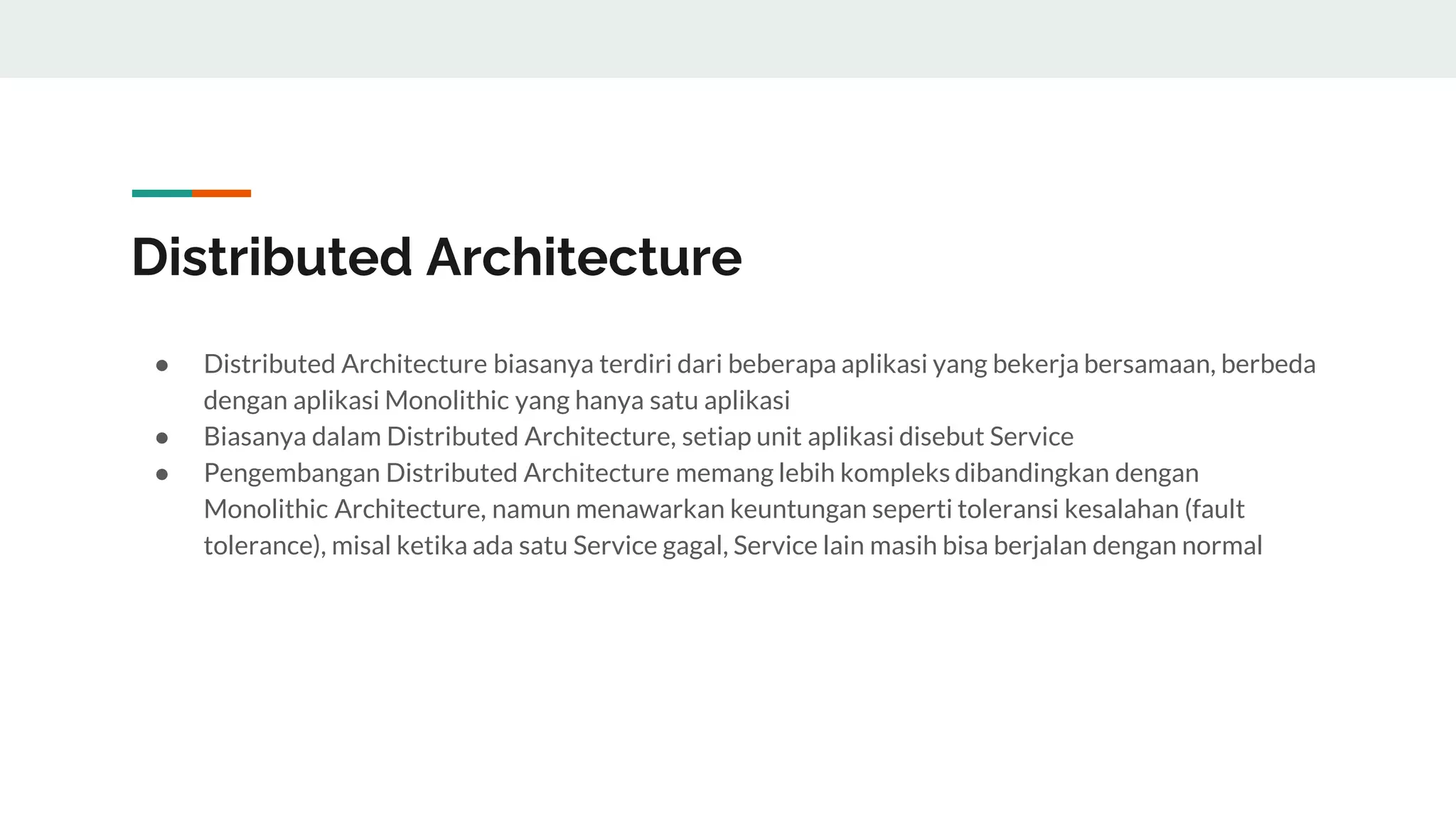 Distributed Architecture
● Distributed Architecture biasanya terdiri dari beberapa aplikasi yang bekerja bersamaan, berbeda
dengan aplikasi Monolithic yang hanya satu aplikasi
● Biasanya dalam Distributed Architecture, setiap unit aplikasi disebut Service
● Pengembangan Distributed Architecture memang lebih kompleks dibandingkan dengan
Monolithic Architecture, namun menawarkan keuntungan seperti toleransi kesalahan (fault
tolerance), misal ketika ada satu Service gagal, Service lain masih bisa berjalan dengan normal
 