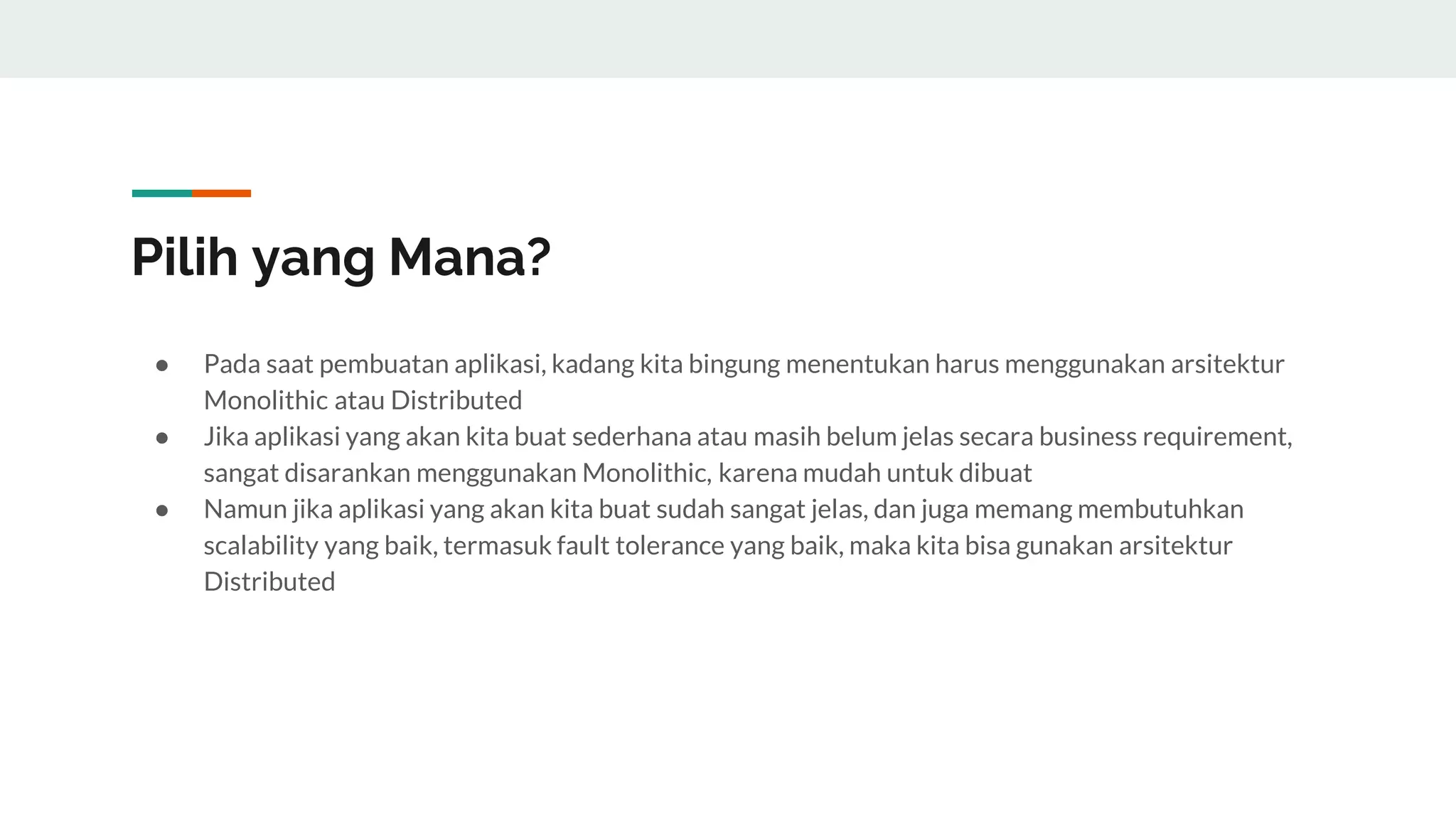 Pilih yang Mana?
● Pada saat pembuatan aplikasi, kadang kita bingung menentukan harus menggunakan arsitektur
Monolithic atau Distributed
● Jika aplikasi yang akan kita buat sederhana atau masih belum jelas secara business requirement,
sangat disarankan menggunakan Monolithic, karena mudah untuk dibuat
● Namun jika aplikasi yang akan kita buat sudah sangat jelas, dan juga memang membutuhkan
scalability yang baik, termasuk fault tolerance yang baik, maka kita bisa gunakan arsitektur
Distributed
 
