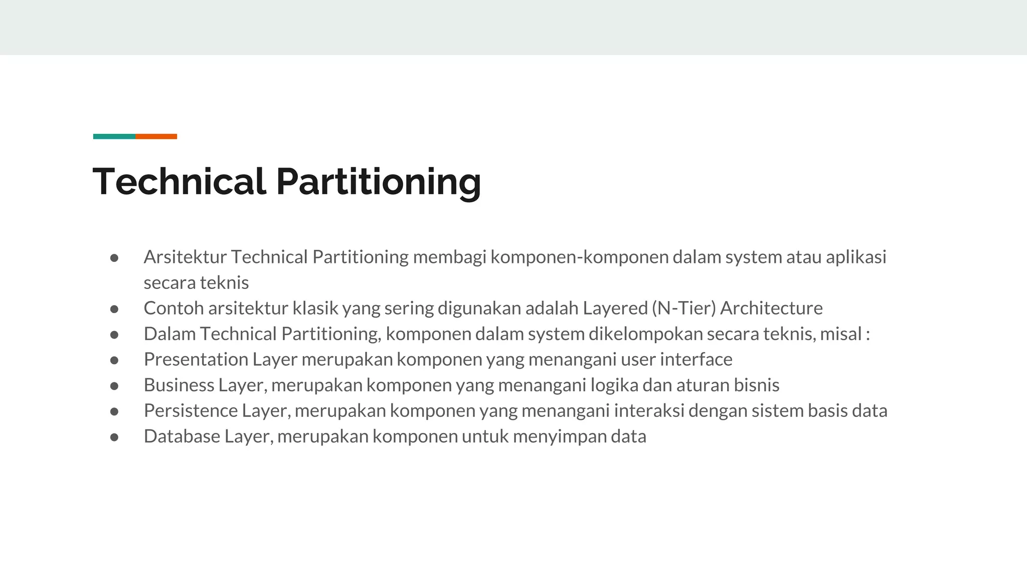 Technical Partitioning
● Arsitektur Technical Partitioning membagi komponen-komponen dalam system atau aplikasi
secara teknis
● Contoh arsitektur klasik yang sering digunakan adalah Layered (N-Tier) Architecture
● Dalam Technical Partitioning, komponen dalam system dikelompokan secara teknis, misal :
● Presentation Layer merupakan komponen yang menangani user interface
● Business Layer, merupakan komponen yang menangani logika dan aturan bisnis
● Persistence Layer, merupakan komponen yang menangani interaksi dengan sistem basis data
● Database Layer, merupakan komponen untuk menyimpan data
 