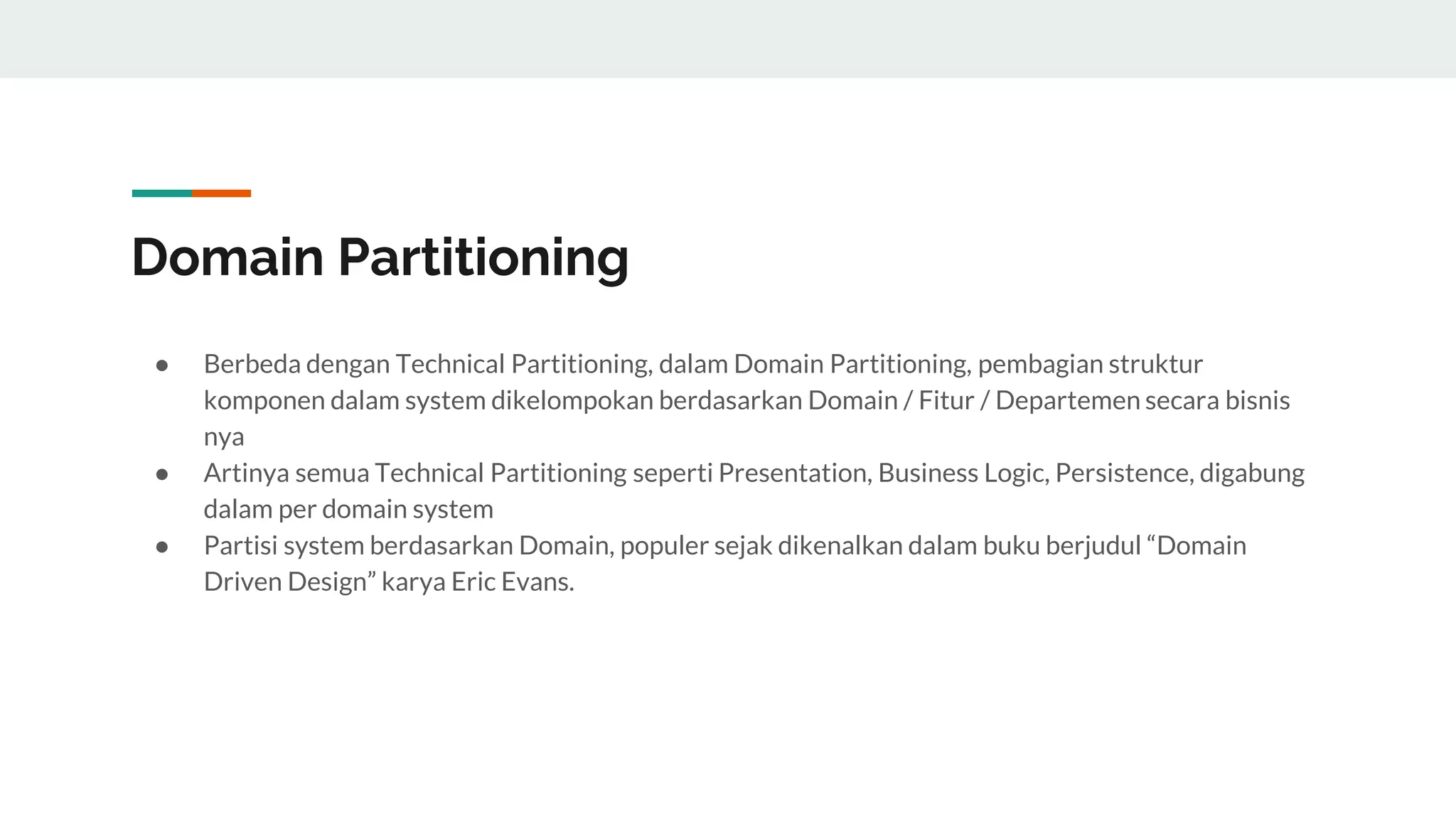 Domain Partitioning
● Berbeda dengan Technical Partitioning, dalam Domain Partitioning, pembagian struktur
komponen dalam system dikelompokan berdasarkan Domain / Fitur / Departemen secara bisnis
nya
● Artinya semua Technical Partitioning seperti Presentation, Business Logic, Persistence, digabung
dalam per domain system
● Partisi system berdasarkan Domain, populer sejak dikenalkan dalam buku berjudul “Domain
Driven Design” karya Eric Evans.
 