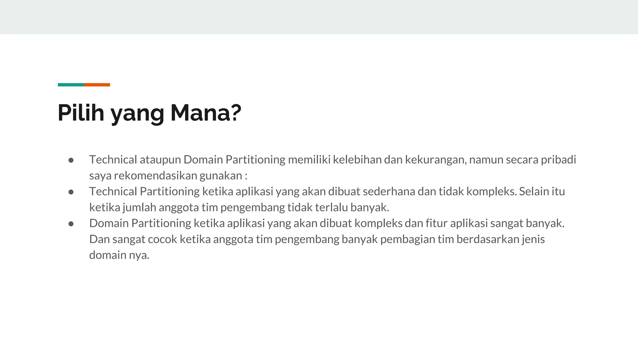 Pilih yang Mana?
● Technical ataupun Domain Partitioning memiliki kelebihan dan kekurangan, namun secara pribadi
saya rekomendasikan gunakan :
● Technical Partitioning ketika aplikasi yang akan dibuat sederhana dan tidak kompleks. Selain itu
ketika jumlah anggota tim pengembang tidak terlalu banyak.
● Domain Partitioning ketika aplikasi yang akan dibuat kompleks dan fitur aplikasi sangat banyak.
Dan sangat cocok ketika anggota tim pengembang banyak pembagian tim berdasarkan jenis
domain nya.
 
