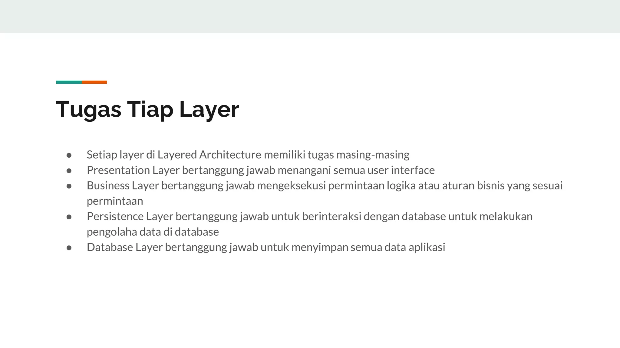 Tugas Tiap Layer
● Setiap layer di Layered Architecture memiliki tugas masing-masing
● Presentation Layer bertanggung jawab menangani semua user interface
● Business Layer bertanggung jawab mengeksekusi permintaan logika atau aturan bisnis yang sesuai
permintaan
● Persistence Layer bertanggung jawab untuk berinteraksi dengan database untuk melakukan
pengolaha data di database
● Database Layer bertanggung jawab untuk menyimpan semua data aplikasi
 
