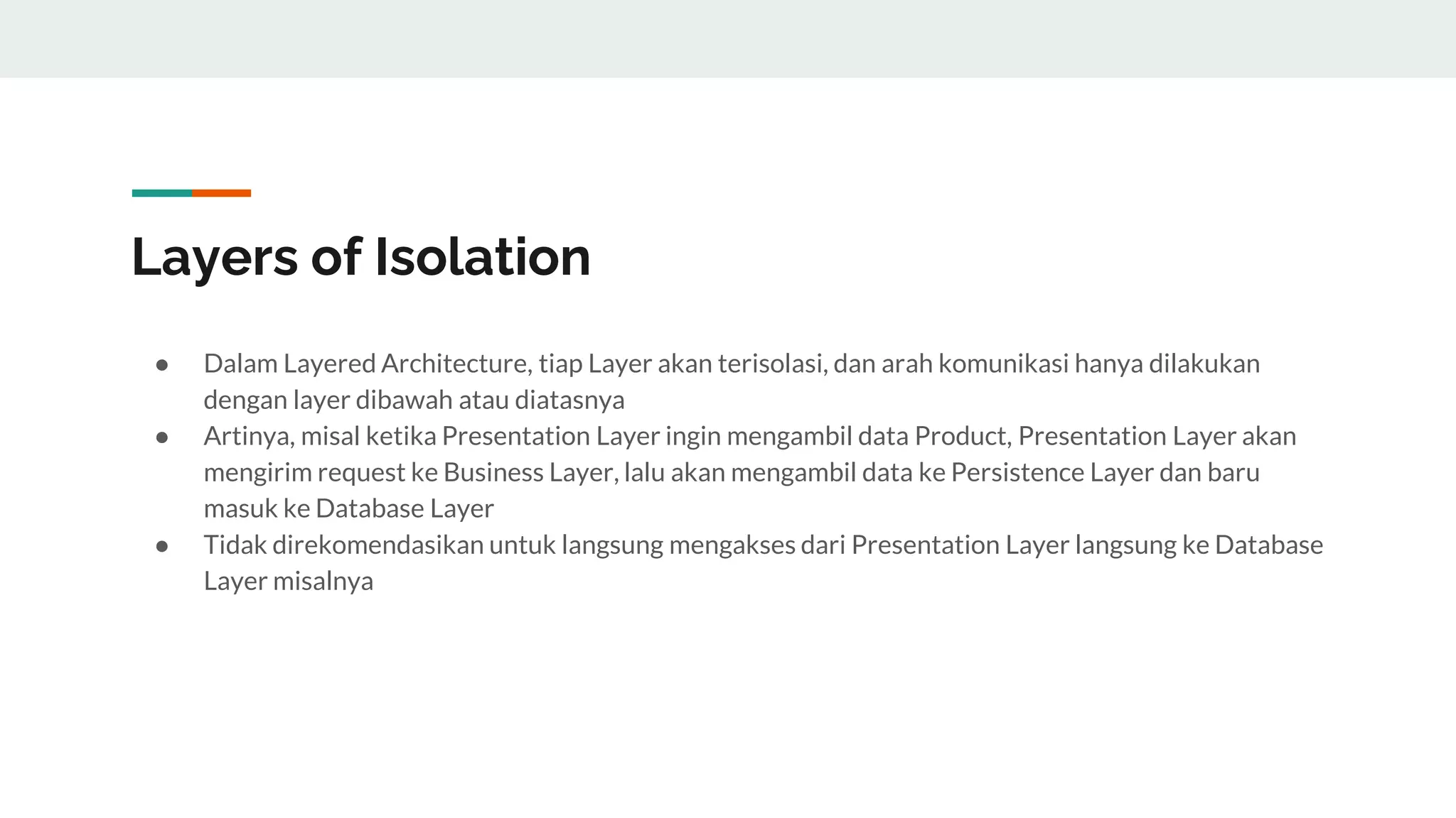 Layers of Isolation
● Dalam Layered Architecture, tiap Layer akan terisolasi, dan arah komunikasi hanya dilakukan
dengan layer dibawah atau diatasnya
● Artinya, misal ketika Presentation Layer ingin mengambil data Product, Presentation Layer akan
mengirim request ke Business Layer, lalu akan mengambil data ke Persistence Layer dan baru
masuk ke Database Layer
● Tidak direkomendasikan untuk langsung mengakses dari Presentation Layer langsung ke Database
Layer misalnya
 