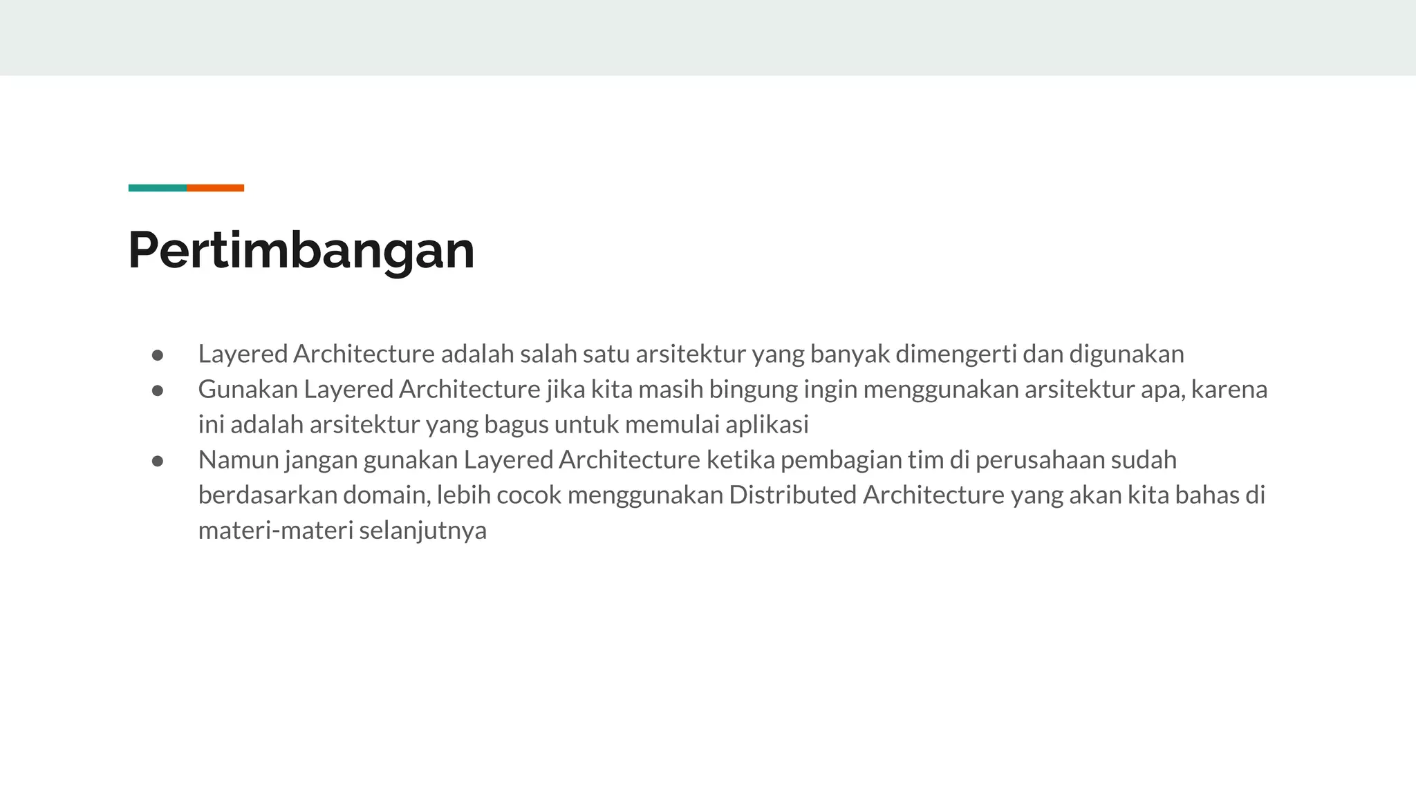 Pertimbangan
● Layered Architecture adalah salah satu arsitektur yang banyak dimengerti dan digunakan
● Gunakan Layered Architecture jika kita masih bingung ingin menggunakan arsitektur apa, karena
ini adalah arsitektur yang bagus untuk memulai aplikasi
● Namun jangan gunakan Layered Architecture ketika pembagian tim di perusahaan sudah
berdasarkan domain, lebih cocok menggunakan Distributed Architecture yang akan kita bahas di
materi-materi selanjutnya
 