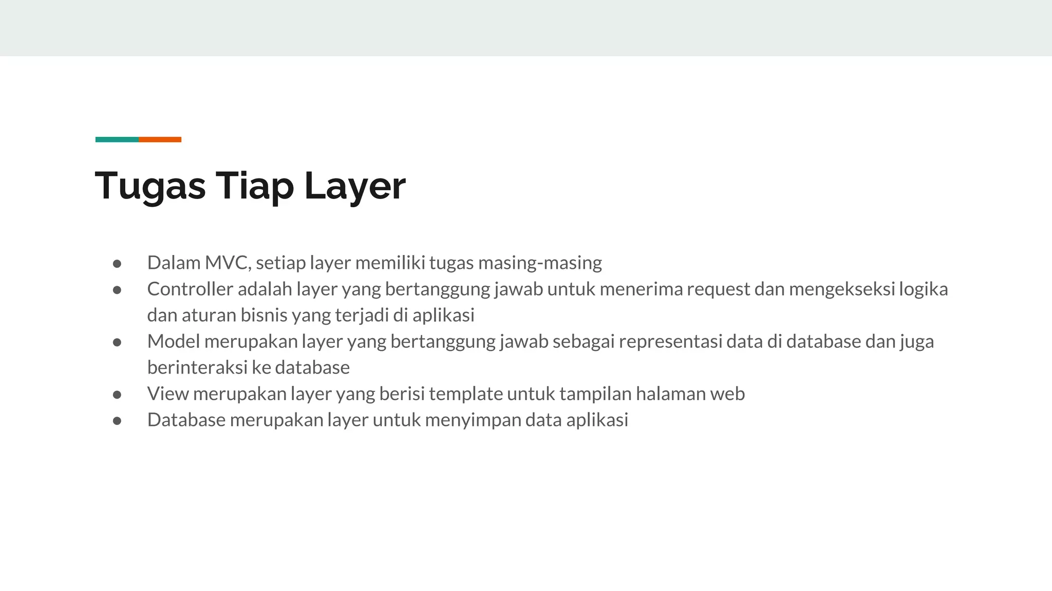 Tugas Tiap Layer
● Dalam MVC, setiap layer memiliki tugas masing-masing
● Controller adalah layer yang bertanggung jawab untuk menerima request dan mengekseksi logika
dan aturan bisnis yang terjadi di aplikasi
● Model merupakan layer yang bertanggung jawab sebagai representasi data di database dan juga
berinteraksi ke database
● View merupakan layer yang berisi template untuk tampilan halaman web
● Database merupakan layer untuk menyimpan data aplikasi
 