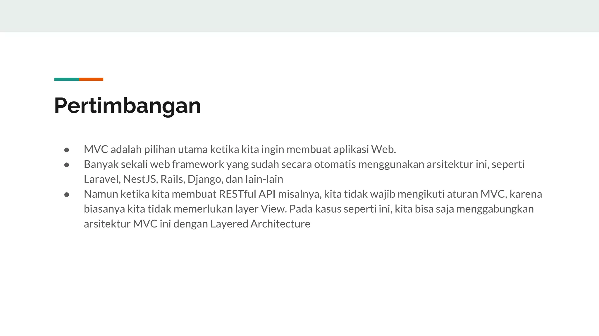 Pertimbangan
● MVC adalah pilihan utama ketika kita ingin membuat aplikasi Web.
● Banyak sekali web framework yang sudah secara otomatis menggunakan arsitektur ini, seperti
Laravel, NestJS, Rails, Django, dan lain-lain
● Namun ketika kita membuat RESTful API misalnya, kita tidak wajib mengikuti aturan MVC, karena
biasanya kita tidak memerlukan layer View. Pada kasus seperti ini, kita bisa saja menggabungkan
arsitektur MVC ini dengan Layered Architecture
 
