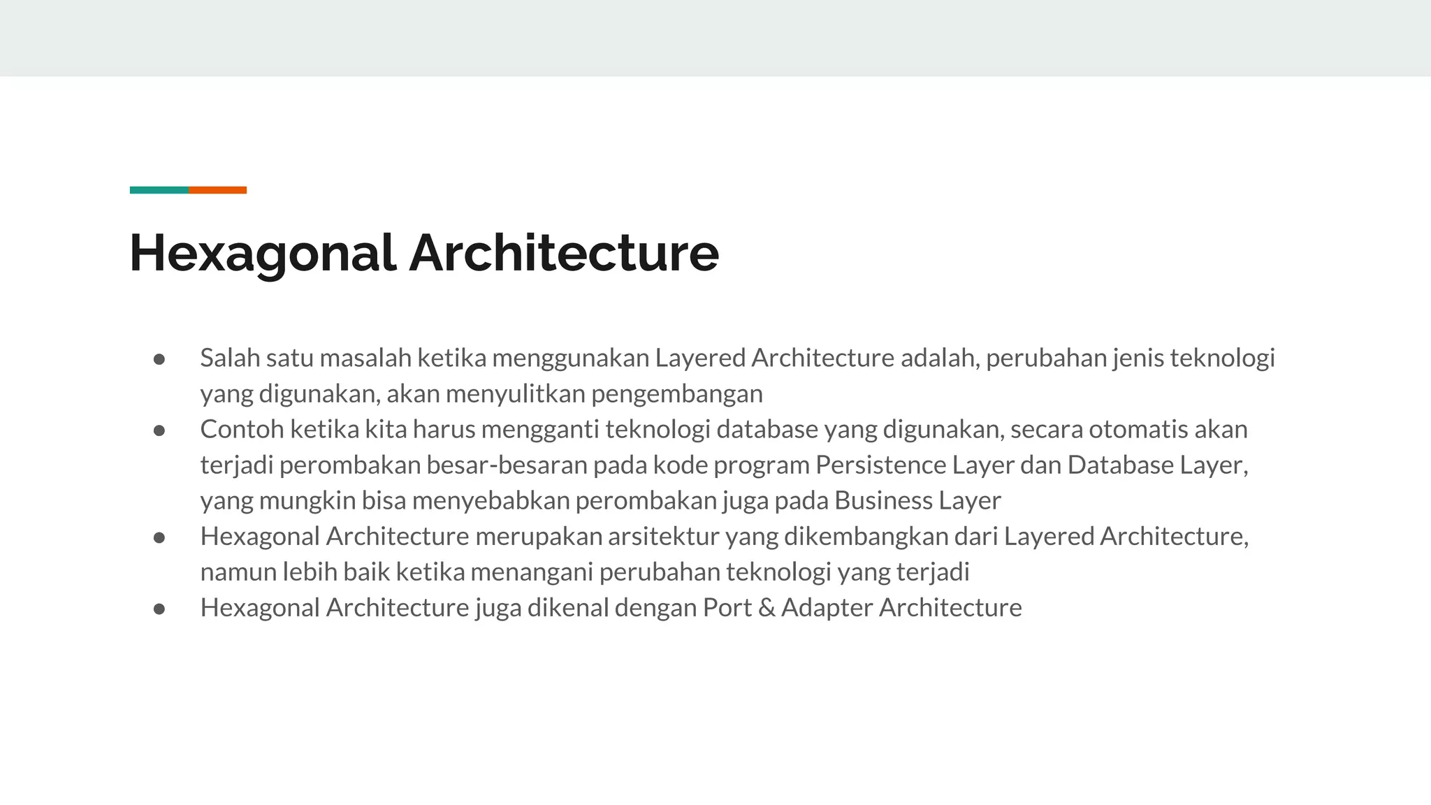 Hexagonal Architecture
● Salah satu masalah ketika menggunakan Layered Architecture adalah, perubahan jenis teknologi
yang digunakan, akan menyulitkan pengembangan
● Contoh ketika kita harus mengganti teknologi database yang digunakan, secara otomatis akan
terjadi perombakan besar-besaran pada kode program Persistence Layer dan Database Layer,
yang mungkin bisa menyebabkan perombakan juga pada Business Layer
● Hexagonal Architecture merupakan arsitektur yang dikembangkan dari Layered Architecture,
namun lebih baik ketika menangani perubahan teknologi yang terjadi
● Hexagonal Architecture juga dikenal dengan Port & Adapter Architecture
 