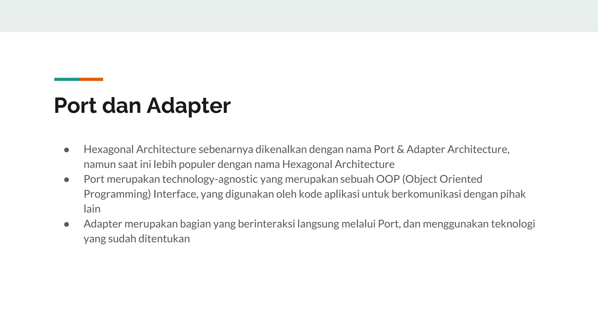 Port dan Adapter
● Hexagonal Architecture sebenarnya dikenalkan dengan nama Port & Adapter Architecture,
namun saat ini lebih populer dengan nama Hexagonal Architecture
● Port merupakan technology-agnostic yang merupakan sebuah OOP (Object Oriented
Programming) Interface, yang digunakan oleh kode aplikasi untuk berkomunikasi dengan pihak
lain
● Adapter merupakan bagian yang berinteraksi langsung melalui Port, dan menggunakan teknologi
yang sudah ditentukan
 