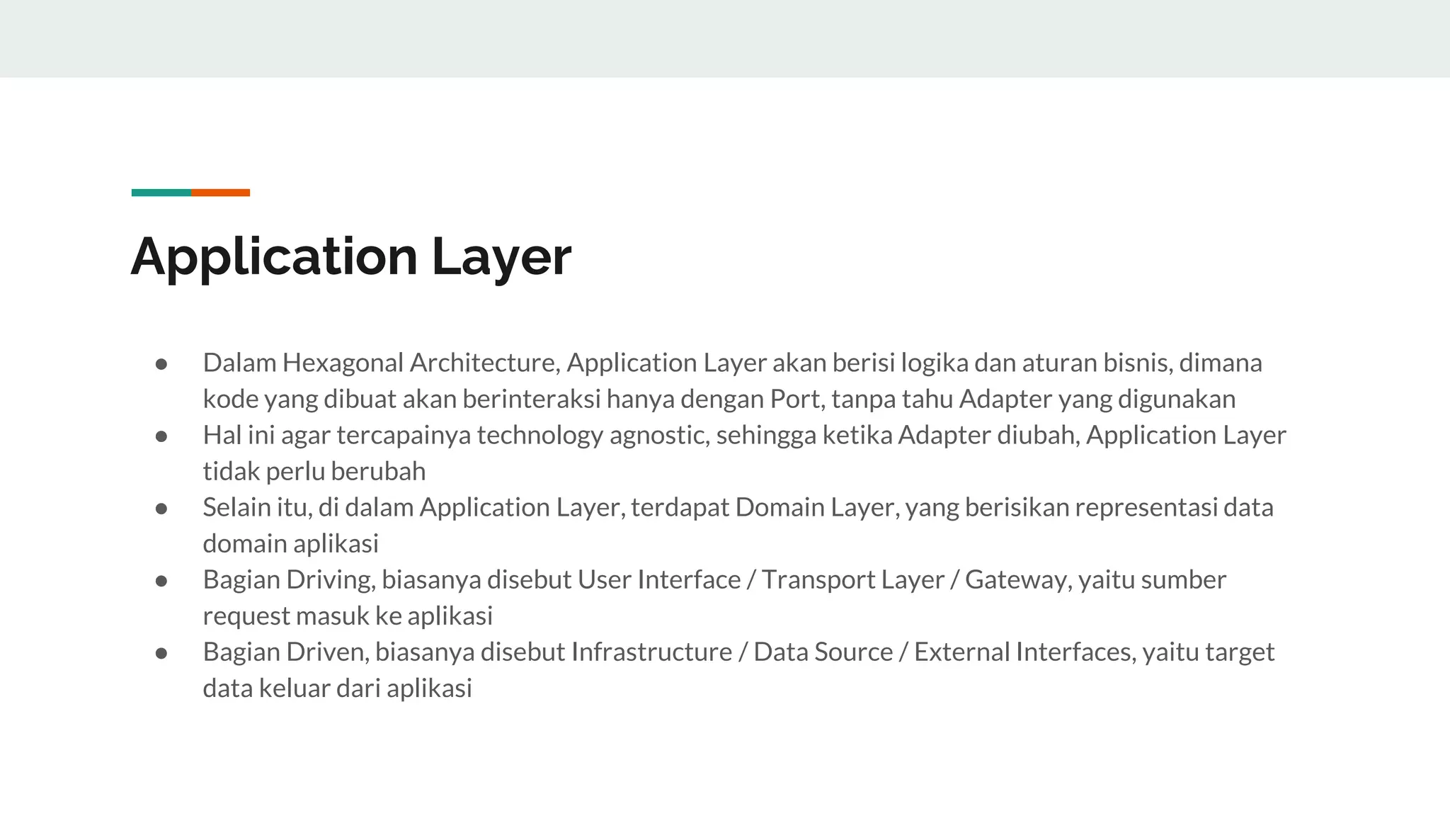 Application Layer
● Dalam Hexagonal Architecture, Application Layer akan berisi logika dan aturan bisnis, dimana
kode yang dibuat akan berinteraksi hanya dengan Port, tanpa tahu Adapter yang digunakan
● Hal ini agar tercapainya technology agnostic, sehingga ketika Adapter diubah, Application Layer
tidak perlu berubah
● Selain itu, di dalam Application Layer, terdapat Domain Layer, yang berisikan representasi data
domain aplikasi
● Bagian Driving, biasanya disebut User Interface / Transport Layer / Gateway, yaitu sumber
request masuk ke aplikasi
● Bagian Driven, biasanya disebut Infrastructure / Data Source / External Interfaces, yaitu target
data keluar dari aplikasi
 