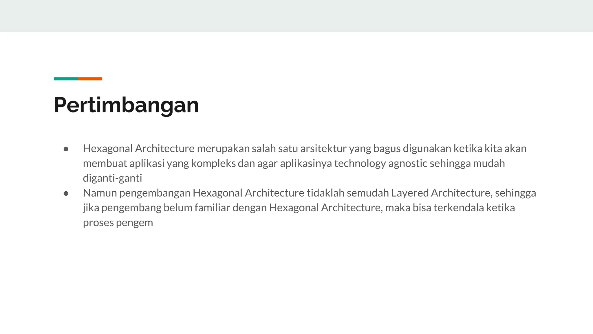 Pertimbangan
● Hexagonal Architecture merupakan salah satu arsitektur yang bagus digunakan ketika kita akan
membuat aplikasi yang kompleks dan agar aplikasinya technology agnostic sehingga mudah
diganti-ganti
● Namun pengembangan Hexagonal Architecture tidaklah semudah Layered Architecture, sehingga
jika pengembang belum familiar dengan Hexagonal Architecture, maka bisa terkendala ketika
proses pengem
 