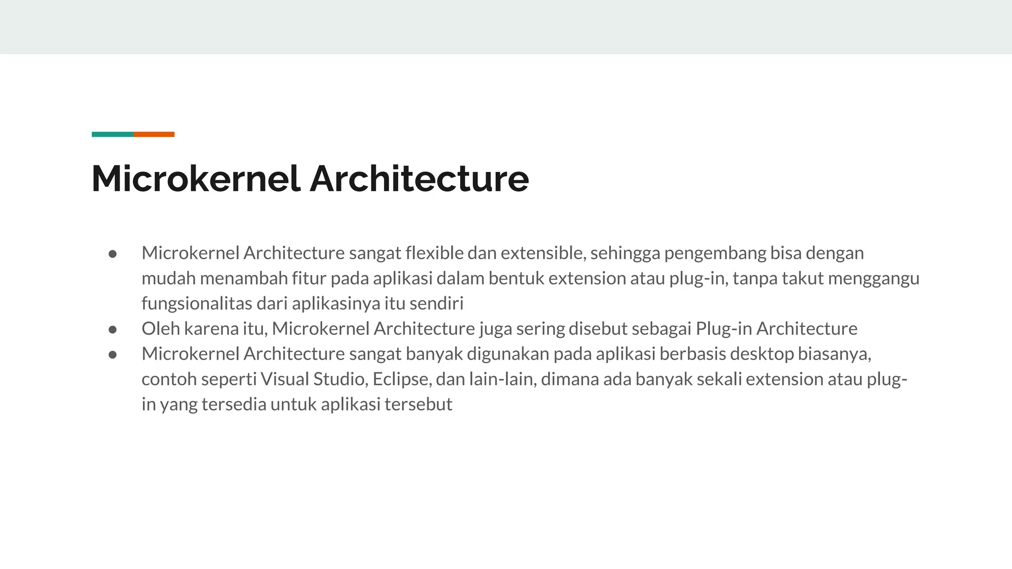 Microkernel Architecture
● Microkernel Architecture sangat flexible dan extensible, sehingga pengembang bisa dengan
mudah menambah fitur pada aplikasi dalam bentuk extension atau plug-in, tanpa takut menggangu
fungsionalitas dari aplikasinya itu sendiri
● Oleh karena itu, Microkernel Architecture juga sering disebut sebagai Plug-in Architecture
● Microkernel Architecture sangat banyak digunakan pada aplikasi berbasis desktop biasanya,
contoh seperti Visual Studio, Eclipse, dan lain-lain, dimana ada banyak sekali extension atau plug-
in yang tersedia untuk aplikasi tersebut
 