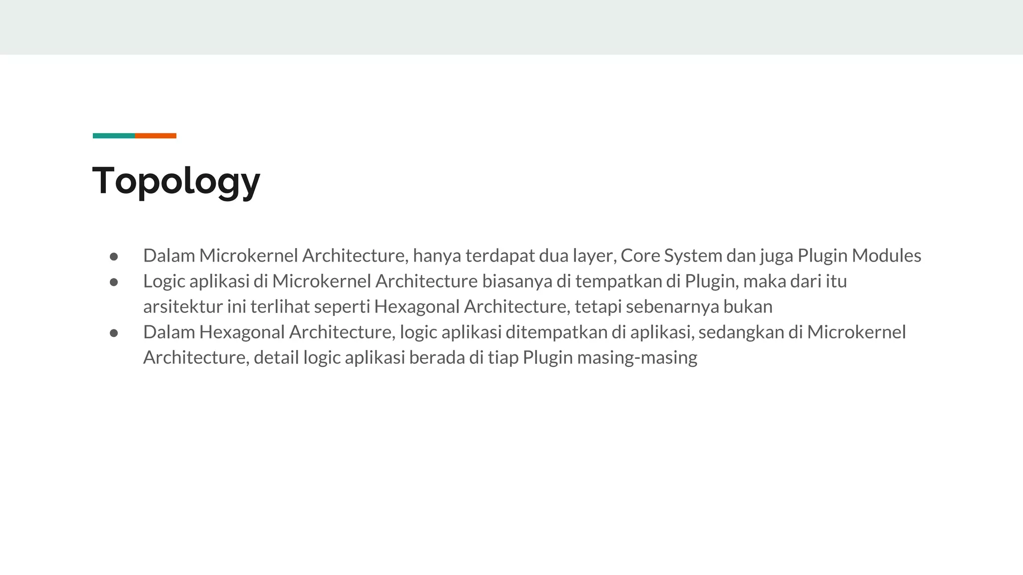 Topology
● Dalam Microkernel Architecture, hanya terdapat dua layer, Core System dan juga Plugin Modules
● Logic aplikasi di Microkernel Architecture biasanya di tempatkan di Plugin, maka dari itu
arsitektur ini terlihat seperti Hexagonal Architecture, tetapi sebenarnya bukan
● Dalam Hexagonal Architecture, logic aplikasi ditempatkan di aplikasi, sedangkan di Microkernel
Architecture, detail logic aplikasi berada di tiap Plugin masing-masing
 