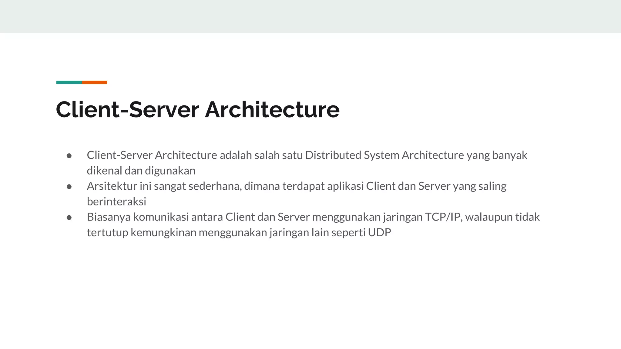 Client-Server Architecture
● Client-Server Architecture adalah salah satu Distributed System Architecture yang banyak
dikenal dan digunakan
● Arsitektur ini sangat sederhana, dimana terdapat aplikasi Client dan Server yang saling
berinteraksi
● Biasanya komunikasi antara Client dan Server menggunakan jaringan TCP/IP, walaupun tidak
tertutup kemungkinan menggunakan jaringan lain seperti UDP
 