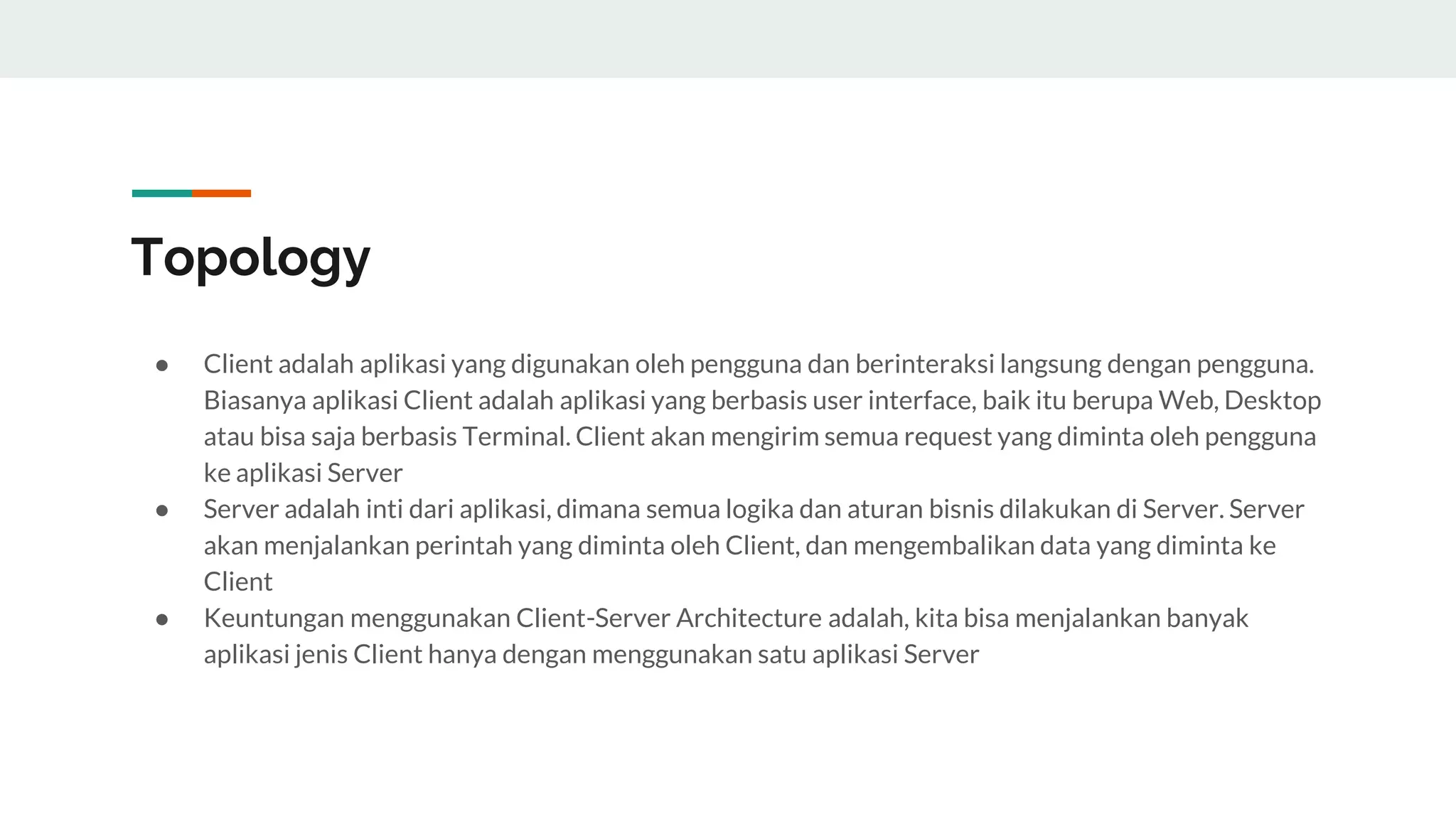 Topology
● Client adalah aplikasi yang digunakan oleh pengguna dan berinteraksi langsung dengan pengguna.
Biasanya aplikasi Client adalah aplikasi yang berbasis user interface, baik itu berupa Web, Desktop
atau bisa saja berbasis Terminal. Client akan mengirim semua request yang diminta oleh pengguna
ke aplikasi Server
● Server adalah inti dari aplikasi, dimana semua logika dan aturan bisnis dilakukan di Server. Server
akan menjalankan perintah yang diminta oleh Client, dan mengembalikan data yang diminta ke
Client
● Keuntungan menggunakan Client-Server Architecture adalah, kita bisa menjalankan banyak
aplikasi jenis Client hanya dengan menggunakan satu aplikasi Server
 