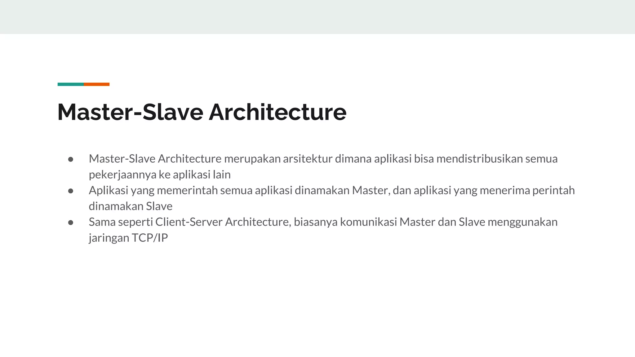 Master-Slave Architecture
● Master-Slave Architecture merupakan arsitektur dimana aplikasi bisa mendistribusikan semua
pekerjaannya ke aplikasi lain
● Aplikasi yang memerintah semua aplikasi dinamakan Master, dan aplikasi yang menerima perintah
dinamakan Slave
● Sama seperti Client-Server Architecture, biasanya komunikasi Master dan Slave menggunakan
jaringan TCP/IP
 