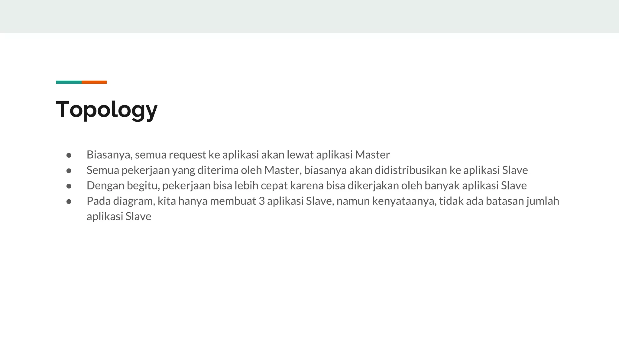 Topology
● Biasanya, semua request ke aplikasi akan lewat aplikasi Master
● Semua pekerjaan yang diterima oleh Master, biasanya akan didistribusikan ke aplikasi Slave
● Dengan begitu, pekerjaan bisa lebih cepat karena bisa dikerjakan oleh banyak aplikasi Slave
● Pada diagram, kita hanya membuat 3 aplikasi Slave, namun kenyataanya, tidak ada batasan jumlah
aplikasi Slave
 
