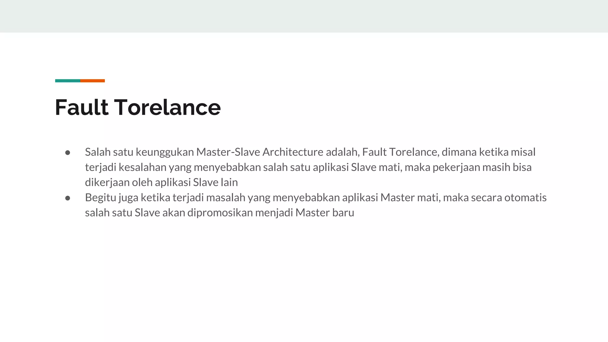 Fault Torelance
● Salah satu keunggukan Master-Slave Architecture adalah, Fault Torelance, dimana ketika misal
terjadi kesalahan yang menyebabkan salah satu aplikasi Slave mati, maka pekerjaan masih bisa
dikerjaan oleh aplikasi Slave lain
● Begitu juga ketika terjadi masalah yang menyebabkan aplikasi Master mati, maka secara otomatis
salah satu Slave akan dipromosikan menjadi Master baru
 