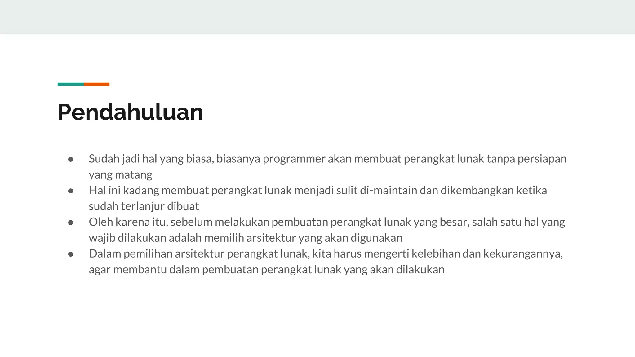 Pendahuluan
● Sudah jadi hal yang biasa, biasanya programmer akan membuat perangkat lunak tanpa persiapan
yang matang
● Hal ini kadang membuat perangkat lunak menjadi sulit di-maintain dan dikembangkan ketika
sudah terlanjur dibuat
● Oleh karena itu, sebelum melakukan pembuatan perangkat lunak yang besar, salah satu hal yang
wajib dilakukan adalah memilih arsitektur yang akan digunakan
● Dalam pemilihan arsitektur perangkat lunak, kita harus mengerti kelebihan dan kekurangannya,
agar membantu dalam pembuatan perangkat lunak yang akan dilakukan
 