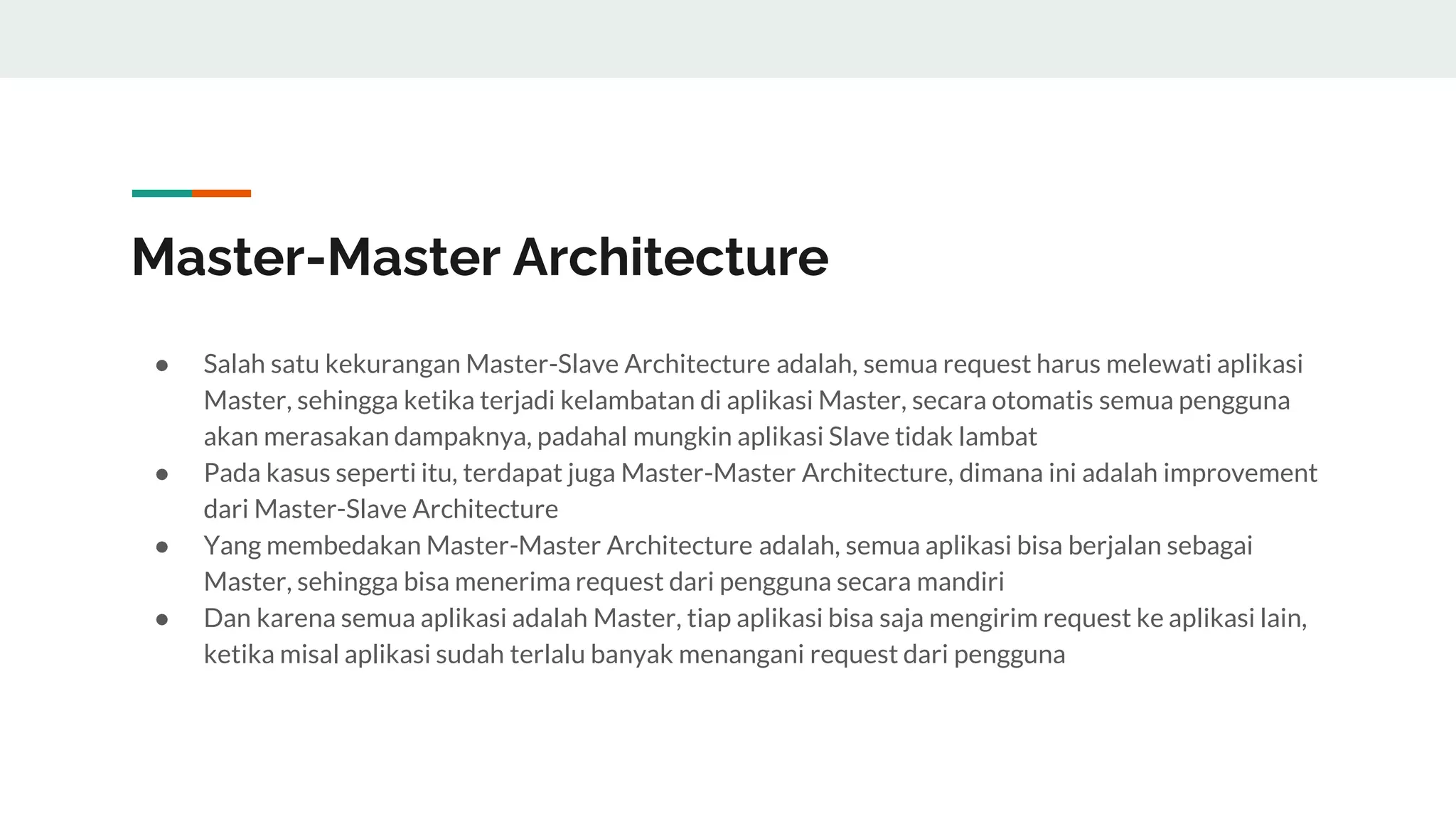 Master-Master Architecture
● Salah satu kekurangan Master-Slave Architecture adalah, semua request harus melewati aplikasi
Master, sehingga ketika terjadi kelambatan di aplikasi Master, secara otomatis semua pengguna
akan merasakan dampaknya, padahal mungkin aplikasi Slave tidak lambat
● Pada kasus seperti itu, terdapat juga Master-Master Architecture, dimana ini adalah improvement
dari Master-Slave Architecture
● Yang membedakan Master-Master Architecture adalah, semua aplikasi bisa berjalan sebagai
Master, sehingga bisa menerima request dari pengguna secara mandiri
● Dan karena semua aplikasi adalah Master, tiap aplikasi bisa saja mengirim request ke aplikasi lain,
ketika misal aplikasi sudah terlalu banyak menangani request dari pengguna
 