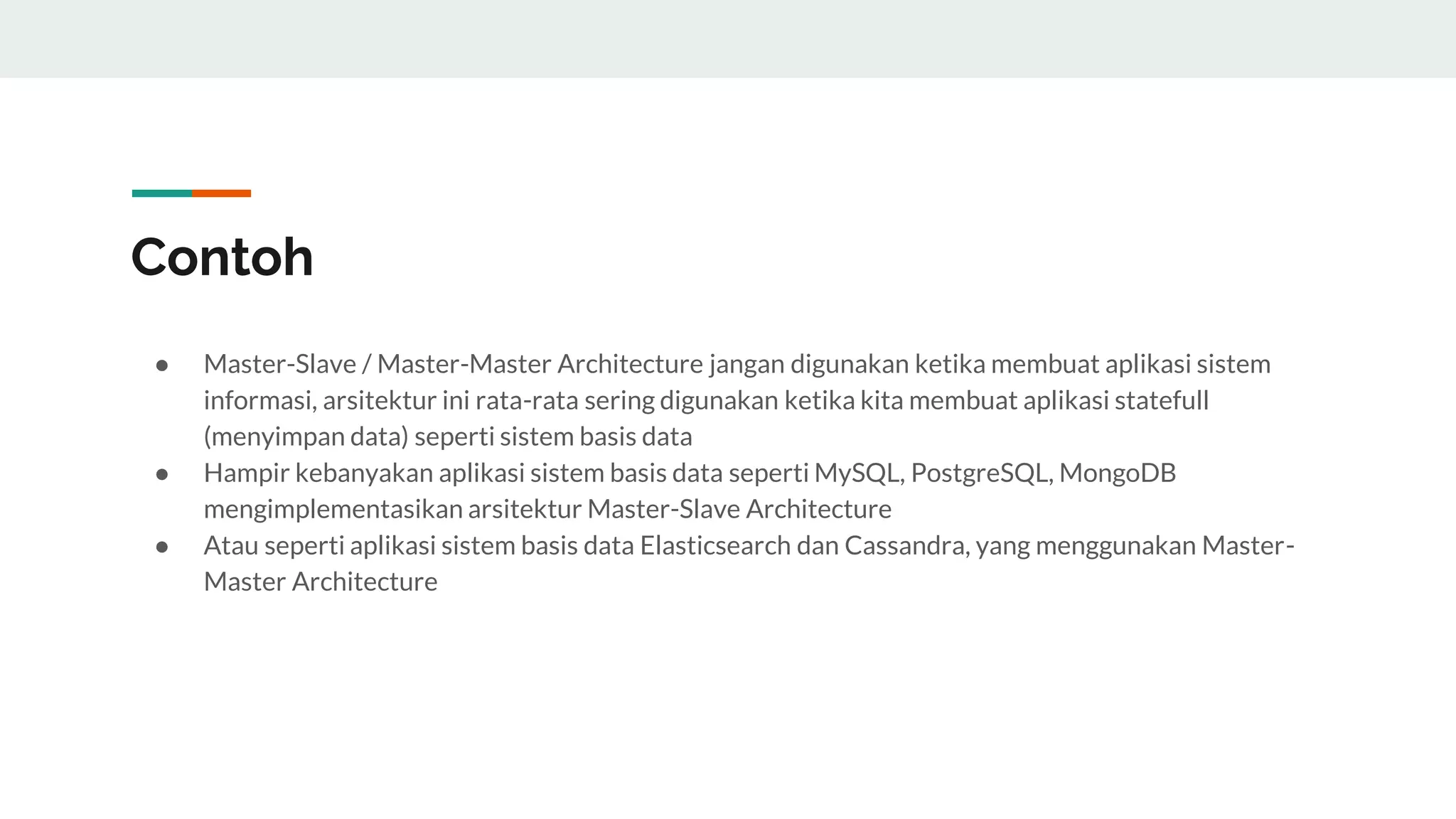 Contoh
● Master-Slave / Master-Master Architecture jangan digunakan ketika membuat aplikasi sistem
informasi, arsitektur ini rata-rata sering digunakan ketika kita membuat aplikasi statefull
(menyimpan data) seperti sistem basis data
● Hampir kebanyakan aplikasi sistem basis data seperti MySQL, PostgreSQL, MongoDB
mengimplementasikan arsitektur Master-Slave Architecture
● Atau seperti aplikasi sistem basis data Elasticsearch dan Cassandra, yang menggunakan Master-
Master Architecture
 