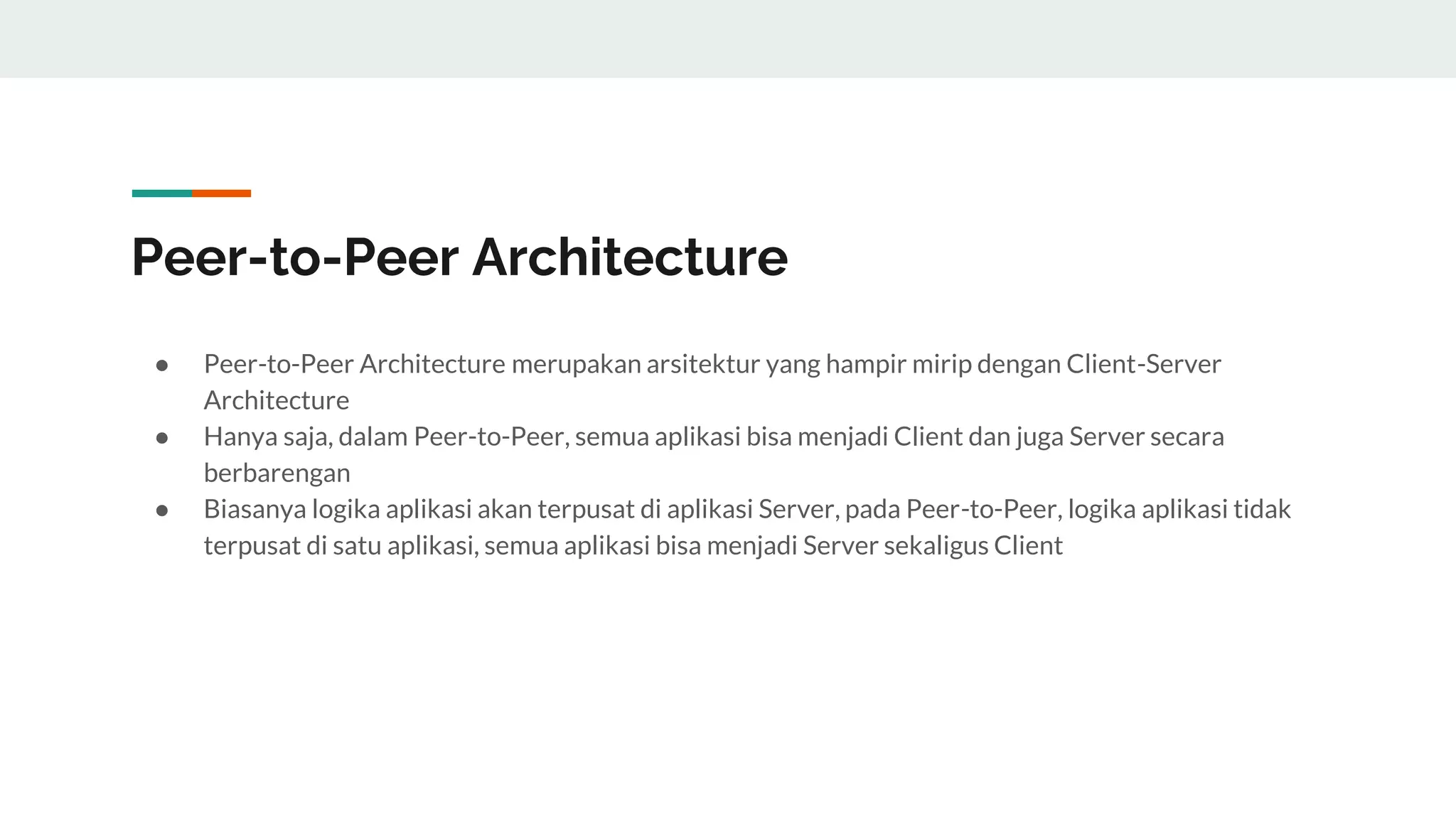 Peer-to-Peer Architecture
● Peer-to-Peer Architecture merupakan arsitektur yang hampir mirip dengan Client-Server
Architecture
● Hanya saja, dalam Peer-to-Peer, semua aplikasi bisa menjadi Client dan juga Server secara
berbarengan
● Biasanya logika aplikasi akan terpusat di aplikasi Server, pada Peer-to-Peer, logika aplikasi tidak
terpusat di satu aplikasi, semua aplikasi bisa menjadi Server sekaligus Client
 