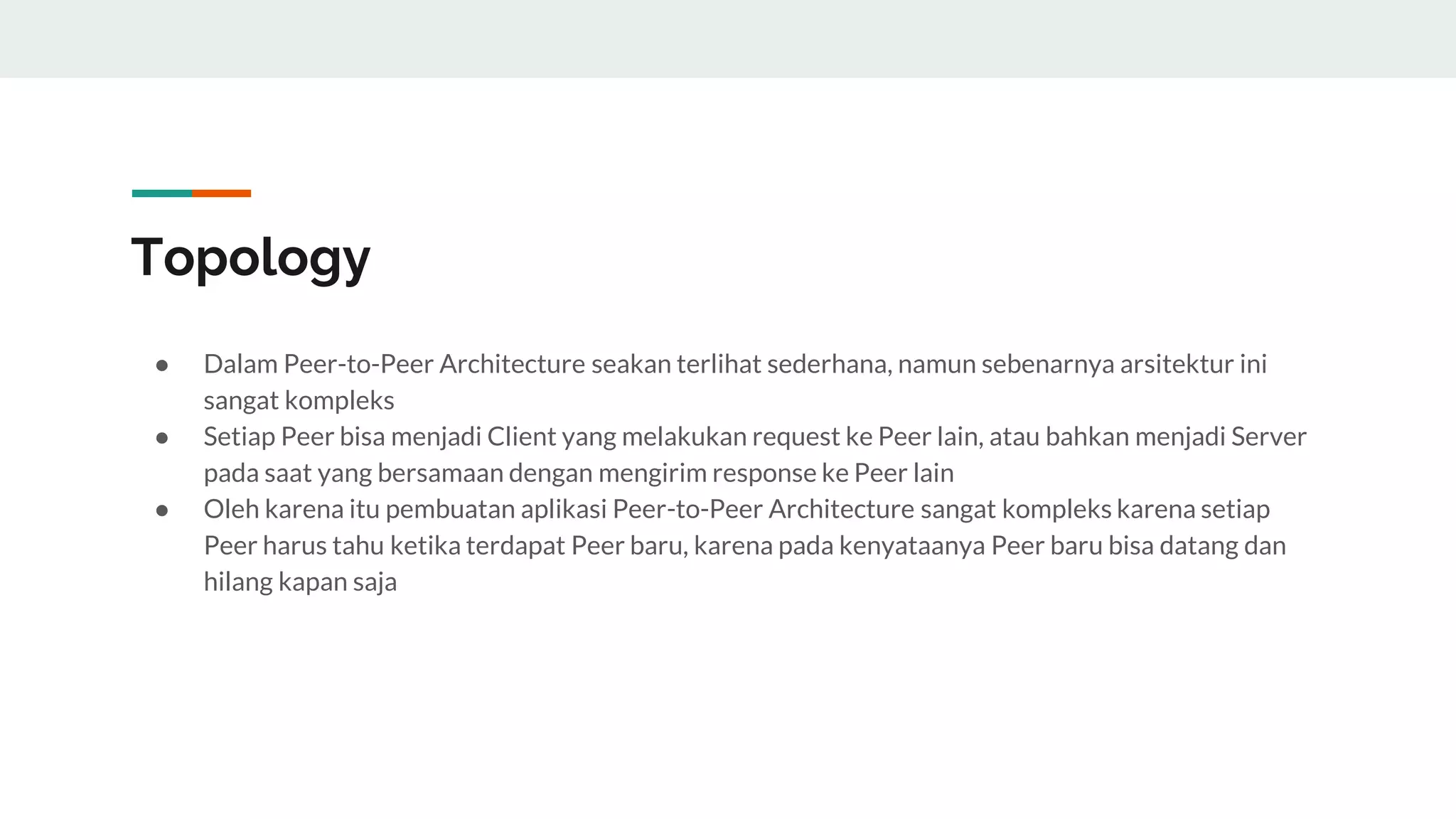 Topology
● Dalam Peer-to-Peer Architecture seakan terlihat sederhana, namun sebenarnya arsitektur ini
sangat kompleks
● Setiap Peer bisa menjadi Client yang melakukan request ke Peer lain, atau bahkan menjadi Server
pada saat yang bersamaan dengan mengirim response ke Peer lain
● Oleh karena itu pembuatan aplikasi Peer-to-Peer Architecture sangat kompleks karena setiap
Peer harus tahu ketika terdapat Peer baru, karena pada kenyataanya Peer baru bisa datang dan
hilang kapan saja
 